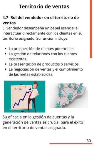 4.7 -Rol del vendedor en el territorio de
ventas
El vendedor desempeña un papel esencial al
interactuar directamente con los clientes en su
territorio asignado. Su función incluye:
La prospección de clientes potenciales.
La gestión de relaciones con los clientes
existentes.
La presentación de productos o servicios.
La negociación de ventas y el cumplimiento
de las metas establecidas.
Su eficacia en la gestión de cuentas y la
generación de ventas es crucial para el éxito
en el territorio de ventas asignado.
Territorio de ventas
30
 