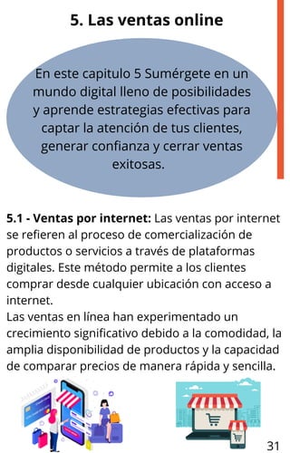 En este capitulo 5 Sumérgete en un
mundo digital lleno de posibilidades
y aprende estrategias efectivas para
captar la atención de tus clientes,
generar confianza y cerrar ventas
exitosas.
5.1 - Ventas por internet: Las ventas por internet
se refieren al proceso de comercialización de
productos o servicios a través de plataformas
digitales. Este método permite a los clientes
comprar desde cualquier ubicación con acceso a
internet.
Las ventas en línea han experimentado un
crecimiento significativo debido a la comodidad, la
amplia disponibilidad de productos y la capacidad
de comparar precios de manera rápida y sencilla.
5. Las ventas online
31
 