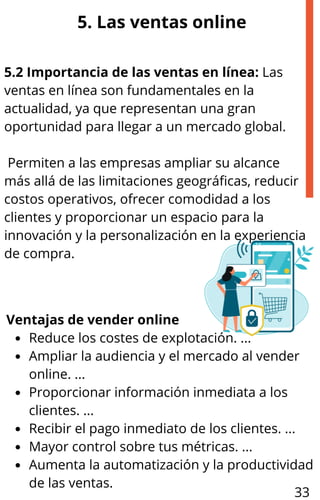 5. Las ventas online
5.2 Importancia de las ventas en línea: Las
ventas en línea son fundamentales en la
actualidad, ya que representan una gran
oportunidad para llegar a un mercado global.
Permiten a las empresas ampliar su alcance
más allá de las limitaciones geográficas, reducir
costos operativos, ofrecer comodidad a los
clientes y proporcionar un espacio para la
innovación y la personalización en la experiencia
de compra.
Ventajas de vender online
Reduce los costes de explotación. ...
Ampliar la audiencia y el mercado al vender
online. ...
Proporcionar información inmediata a los
clientes. ...
Recibir el pago inmediato de los clientes. ...
Mayor control sobre tus métricas. ...
Aumenta la automatización y la productividad
de las ventas.
33
 
