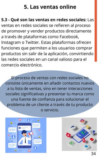 5. Las ventas online
5.3 - Qué son las ventas en redes sociales: Las
ventas en redes sociales se refieren al proceso
de promover y vender productos directamente
a través de plataformas como Facebook,
Instagram o Twitter. Estas plataformas ofrecen
funciones que permiten a los usuarios comprar
productos sin salir de la aplicación, convirtiendo
las redes sociales en un canal valioso para el
comercio electrónico.
El proceso de ventas con redes sociales no
consiste únicamente en añadir contactos nuevos
a tu lista de ventas, sino en tener interacciones
sociales significativas y presentar tu marca como
una fuente de confianza para solucionar el
problema de un cliente a través de tu producto
o servicio.
34
 
