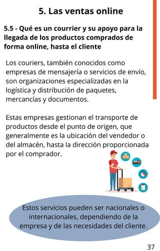 Los couriers, también conocidos como
empresas de mensajería o servicios de envío,
son organizaciones especializadas en la
logística y distribución de paquetes,
mercancías y documentos.
Estas empresas gestionan el transporte de
productos desde el punto de origen, que
generalmente es la ubicación del vendedor o
del almacén, hasta la dirección proporcionada
por el comprador.
5. Las ventas online
5.5 - Qué es un courrier y su apoyo para la
llegada de los productos comprados de
forma online, hasta el cliente
Estos servicios pueden ser nacionales o
internacionales, dependiendo de la
empresa y de las necesidades del cliente.
37
 