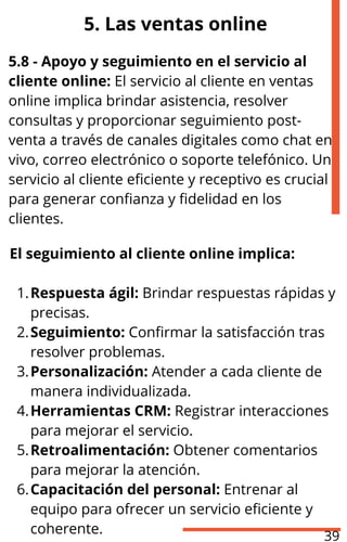 5. Las ventas online
5.8 - Apoyo y seguimiento en el servicio al
cliente online: El servicio al cliente en ventas
online implica brindar asistencia, resolver
consultas y proporcionar seguimiento post-
venta a través de canales digitales como chat en
vivo, correo electrónico o soporte telefónico. Un
servicio al cliente eficiente y receptivo es crucial
para generar confianza y fidelidad en los
clientes.
El seguimiento al cliente online implica:
Respuesta ágil: Brindar respuestas rápidas y
precisas.
1.
Seguimiento: Confirmar la satisfacción tras
resolver problemas.
2.
Personalización: Atender a cada cliente de
manera individualizada.
3.
Herramientas CRM: Registrar interacciones
para mejorar el servicio.
4.
Retroalimentación: Obtener comentarios
para mejorar la atención.
5.
Capacitación del personal: Entrenar al
equipo para ofrecer un servicio eficiente y
coherente.
6.
39
 