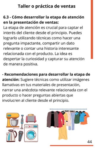 Taller o práctica de ventas
6.3 - Cómo desarrollar la etapa de atención
en la presentación de ventas:
La etapa de atención es crucial para captar el
interés del cliente desde el principio. Puedes
lograrlo utilizando técnicas como hacer una
pregunta impactante, compartir un dato
relevante o contar una historia interesante
relacionada con el producto. La idea es
despertar la curiosidad y capturar su atención
de manera positiva.
- Recomendaciones para desarrollar la etapa de
atención: Sugiere técnicas como utilizar imágenes
llamativas en tus materiales de presentación,
narrar una anécdota relevante relacionada con el
producto o hacer preguntas abiertas que
involucren al cliente desde el principio.
44
 
