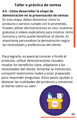 Taller o práctica de ventas
6.5 - Cómo desarrollar la etapa de
demostración en la presentación de ventas:
En esta etapa, debes demostrar cómo tu
producto o servicio cumple con lo prometido.
Puedes utilizar demostraciones en vivo, muestras
gratuitas o videos explicativos para mostrar cómo
funciona y cómo puede beneficiar al cliente. Es
importante personalizar la demostración según
las necesidades y preferencias del cliente.
Para lograrlo, es esencial conocer a fondo el
producto, utilizar demostraciones visuales,
resaltar los beneficios clave, adaptarse a las
necesidades del cliente, fomentar la interacción,
compartir testimonios reales y estar preparado
para responder preguntas. Estos pasos ayudan a
destacar las cualidades del producto y convencer
al cliente sobre su valor.
46
 