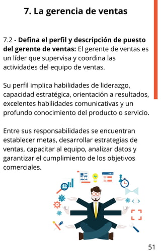 7. La gerencia de ventas
7.2 - Defina el perfil y descripción de puesto
del gerente de ventas: El gerente de ventas es
un líder que supervisa y coordina las
actividades del equipo de ventas.
Su perfil implica habilidades de liderazgo,
capacidad estratégica, orientación a resultados,
excelentes habilidades comunicativas y un
profundo conocimiento del producto o servicio.
Entre sus responsabilidades se encuentran
establecer metas, desarrollar estrategias de
ventas, capacitar al equipo, analizar datos y
garantizar el cumplimiento de los objetivos
comerciales.
51
 