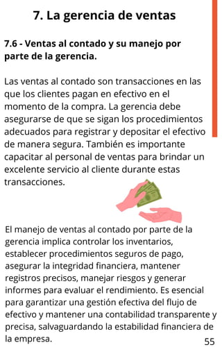 7.6 - Ventas al contado y su manejo por
parte de la gerencia.
Las ventas al contado son transacciones en las
que los clientes pagan en efectivo en el
momento de la compra. La gerencia debe
asegurarse de que se sigan los procedimientos
adecuados para registrar y depositar el efectivo
de manera segura. También es importante
capacitar al personal de ventas para brindar un
excelente servicio al cliente durante estas
transacciones.
7. La gerencia de ventas
El manejo de ventas al contado por parte de la
gerencia implica controlar los inventarios,
establecer procedimientos seguros de pago,
asegurar la integridad financiera, mantener
registros precisos, manejar riesgos y generar
informes para evaluar el rendimiento. Es esencial
para garantizar una gestión efectiva del flujo de
efectivo y mantener una contabilidad transparente y
precisa, salvaguardando la estabilidad financiera de
la empresa. 55
 