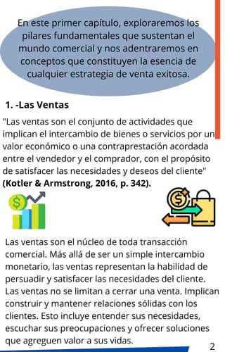 "Las ventas son el conjunto de actividades que
implican el intercambio de bienes o servicios por un
valor económico o una contraprestación acordada
entre el vendedor y el comprador, con el propósito
de satisfacer las necesidades y deseos del cliente"
(Kotler & Armstrong, 2016, p. 342).
En este primer capítulo, exploraremos los
pilares fundamentales que sustentan el
mundo comercial y nos adentraremos en
conceptos que constituyen la esencia de
cualquier estrategia de venta exitosa.
1. -Las Ventas
Las ventas son el núcleo de toda transacción
comercial. Más allá de ser un simple intercambio
monetario, las ventas representan la habilidad de
persuadir y satisfacer las necesidades del cliente.
Las ventas no se limitan a cerrar una venta. Implican
construir y mantener relaciones sólidas con los
clientes. Esto incluye entender sus necesidades,
escuchar sus preocupaciones y ofrecer soluciones
que agreguen valor a sus vidas.
2
 