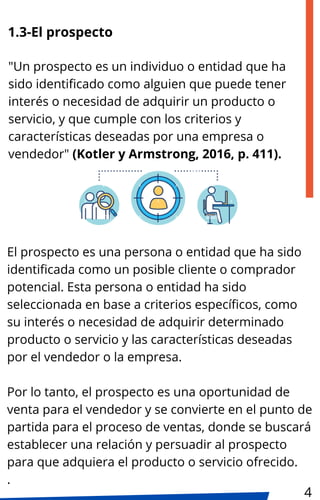 1.3-El prospecto
El prospecto es una persona o entidad que ha sido
identificada como un posible cliente o comprador
potencial. Esta persona o entidad ha sido
seleccionada en base a criterios específicos, como
su interés o necesidad de adquirir determinado
producto o servicio y las características deseadas
por el vendedor o la empresa.
Por lo tanto, el prospecto es una oportunidad de
venta para el vendedor y se convierte en el punto de
partida para el proceso de ventas, donde se buscará
establecer una relación y persuadir al prospecto
para que adquiera el producto o servicio ofrecido.
.
"Un prospecto es un individuo o entidad que ha
sido identificado como alguien que puede tener
interés o necesidad de adquirir un producto o
servicio, y que cumple con los criterios y
características deseadas por una empresa o
vendedor" (Kotler y Armstrong, 2016, p. 411).
4
 