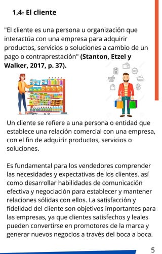 1.4- El cliente
Un cliente se refiere a una persona o entidad que
establece una relación comercial con una empresa,
con el fin de adquirir productos, servicios o
soluciones.
Es fundamental para los vendedores comprender
las necesidades y expectativas de los clientes, así
como desarrollar habilidades de comunicación
efectiva y negociación para establecer y mantener
relaciones sólidas con ellos. La satisfacción y
fidelidad del cliente son objetivos importantes para
las empresas, ya que clientes satisfechos y leales
pueden convertirse en promotores de la marca y
generar nuevos negocios a través del boca a boca.
"El cliente es una persona u organización que
interactúa con una empresa para adquirir
productos, servicios o soluciones a cambio de un
pago o contraprestación" (Stanton, Etzel y
Walker, 2017, p. 37).
5
 