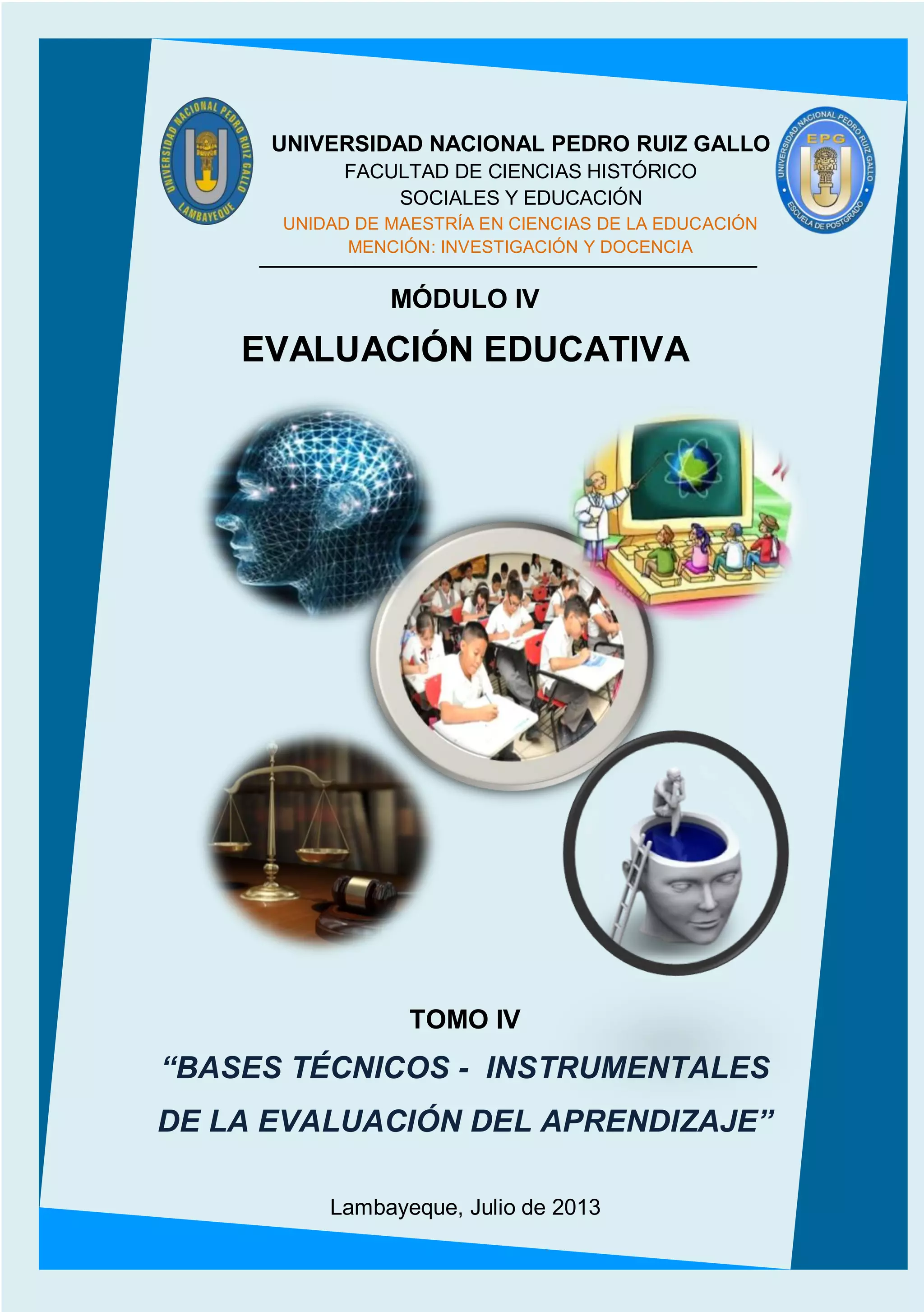 1
MÓDULO IV
EVALUACIÓN EDUCATIVA
TOMO IV
“BASES TÉCNICOS - INSTRUMENTALES
DE LA EVALUACIÓN DEL APRENDIZAJE”
Lambayeque, Julio de 2013
UNIVERSIDAD NACIONAL PEDRO RUIZ GALLO
FACULTAD DE CIENCIAS HISTÓRICO
SOCIALES Y EDUCACIÓN
UNIDAD DE MAESTRÍA EN CIENCIAS DE LA EDUCACIÓN
MENCIÓN: INVESTIGACIÓN Y DOCENCIA
 