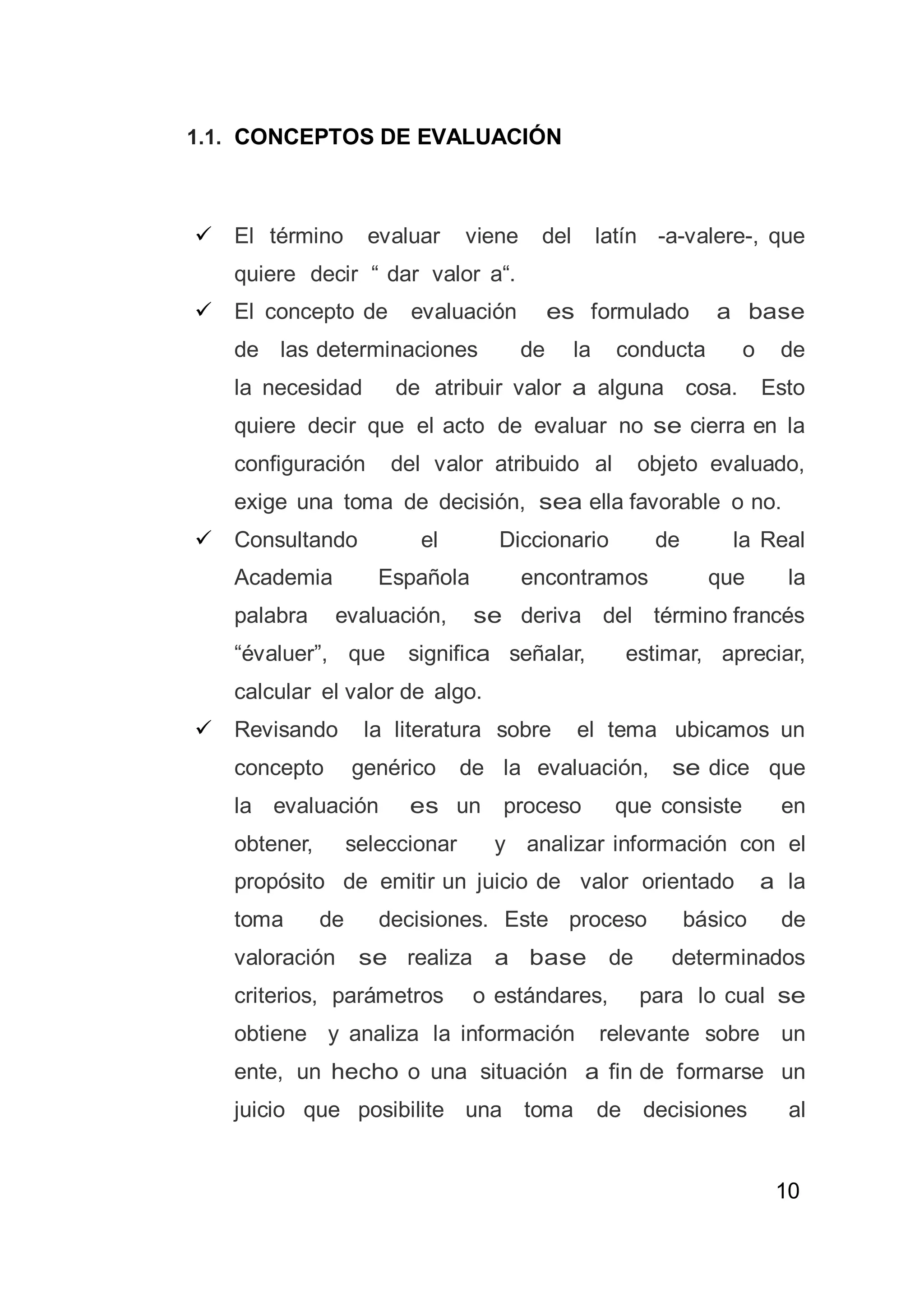 10
1.1. CONCEPTOS DE EVALUACIÓN
 El término evaluar viene del latín -a-valere-, que
quiere decir “ dar valor a“.
 El concepto de evaluación es formulado a base
de las determinaciones de la conducta o de
la necesidad de atribuir valor a alguna cosa. Esto
quiere decir que el acto de evaluar no se cierra en la
configuración del valor atribuido al objeto evaluado,
exige una toma de decisión, sea ella favorable o no.
 Consultando el Diccionario de la Real
Academia Española encontramos que la
palabra evaluación, se deriva del término francés
“évaluer”, que significa señalar, estimar, apreciar,
calcular el valor de algo.
 Revisando la literatura sobre el tema ubicamos un
concepto genérico de la evaluación, se dice que
la evaluación es un proceso que consiste en
obtener, seleccionar y analizar información con el
propósito de emitir un juicio de valor orientado a la
toma de decisiones. Este proceso básico de
valoración se realiza a base de determinados
criterios, parámetros o estándares, para lo cual se
obtiene y analiza la información relevante sobre un
ente, un hecho o una situación a fin de formarse un
juicio que posibilite una toma de decisiones al
 