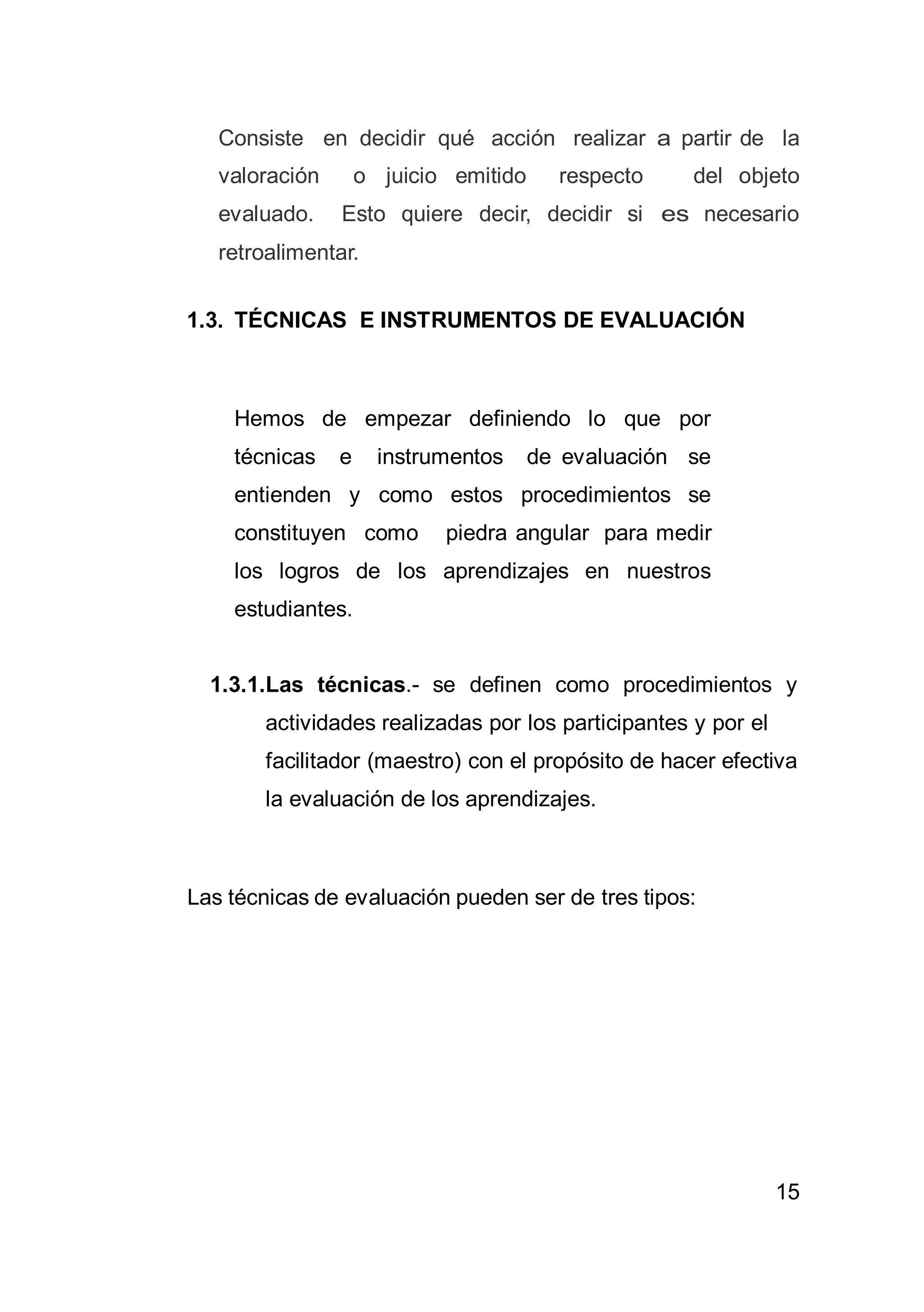 15
Consiste en decidir qué acción realizar a partir de la
valoración o juicio emitido respecto del objeto
evaluado. Esto quiere decir, decidir si es necesario
retroalimentar.
1.3. TÉCNICAS E INSTRUMENTOS DE EVALUACIÓN
Hemos de empezar definiendo lo que por
técnicas e instrumentos de evaluación se
entienden y como estos procedimientos se
constituyen como piedra angular para medir
los logros de los aprendizajes en nuestros
estudiantes.
1.3.1.Las técnicas.- se definen como procedimientos y
actividades realizadas por los participantes y por el
facilitador (maestro) con el propósito de hacer efectiva
la evaluación de los aprendizajes.
Las técnicas de evaluación pueden ser de tres tipos:
 