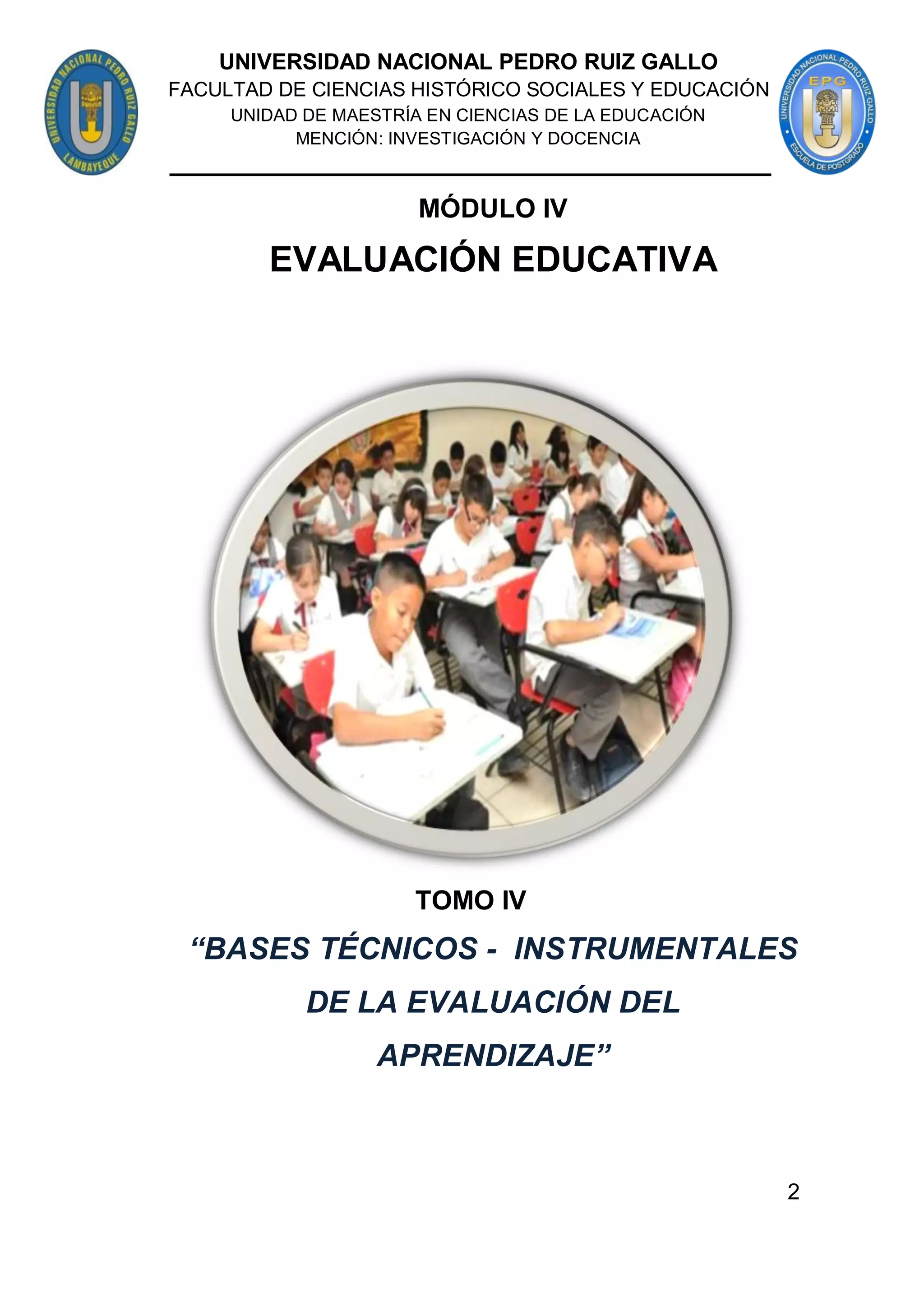 2
MÓDULO IV
EVALUACIÓN EDUCATIVA
TOMO IV
“BASES TÉCNICOS - INSTRUMENTALES
DE LA EVALUACIÓN DEL
APRENDIZAJE”
UNIVERSIDAD NACIONAL PEDRO RUIZ GALLO
FACULTAD DE CIENCIAS HISTÓRICO SOCIALES Y EDUCACIÓN
UNIDAD DE MAESTRÍA EN CIENCIAS DE LA EDUCACIÓN
MENCIÓN: INVESTIGACIÓN Y DOCENCIA
 