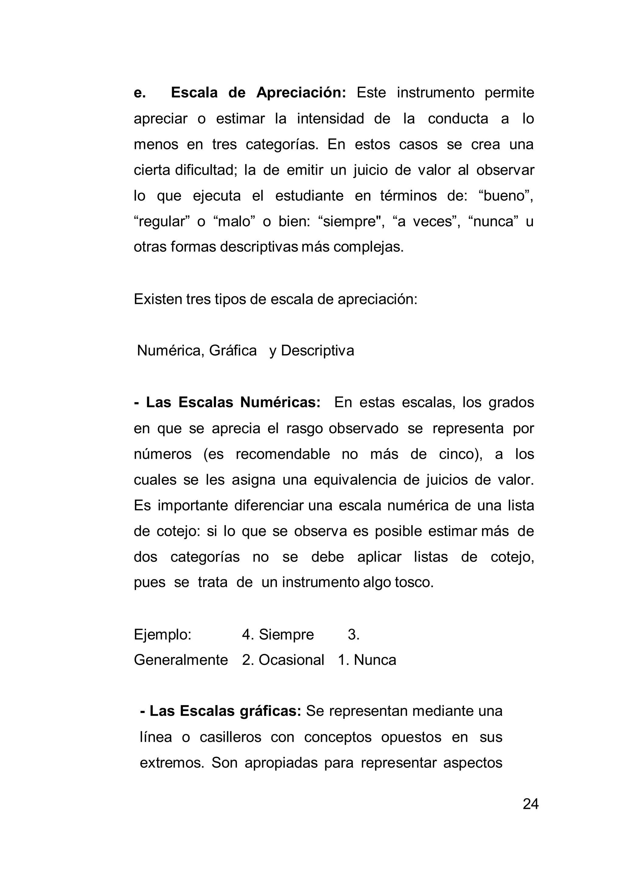 24
e. Escala de Apreciación: Este instrumento permite
apreciar o estimar la intensidad de la conducta a lo
menos en tres categorías. En estos casos se crea una
cierta dificultad; la de emitir un juicio de valor al observar
lo que ejecuta el estudiante en términos de: “bueno”,
“regular” o “malo” o bien: “siempre", “a veces”, “nunca” u
otras formas descriptivas más complejas.
Existen tres tipos de escala de apreciación:
Numérica, Gráfica y Descriptiva
- Las Escalas Numéricas: En estas escalas, los grados
en que se aprecia el rasgo observado se representa por
números (es recomendable no más de cinco), a los
cuales se les asigna una equivalencia de juicios de valor.
Es importante diferenciar una escala numérica de una lista
de cotejo: si lo que se observa es posible estimar más de
dos categorías no se debe aplicar listas de cotejo,
pues se trata de un instrumento algo tosco.
Ejemplo: 4. Siempre 3.
Generalmente 2. Ocasional 1. Nunca
- Las Escalas gráficas: Se representan mediante una
línea o casilleros con conceptos opuestos en sus
extremos. Son apropiadas para representar aspectos
 
