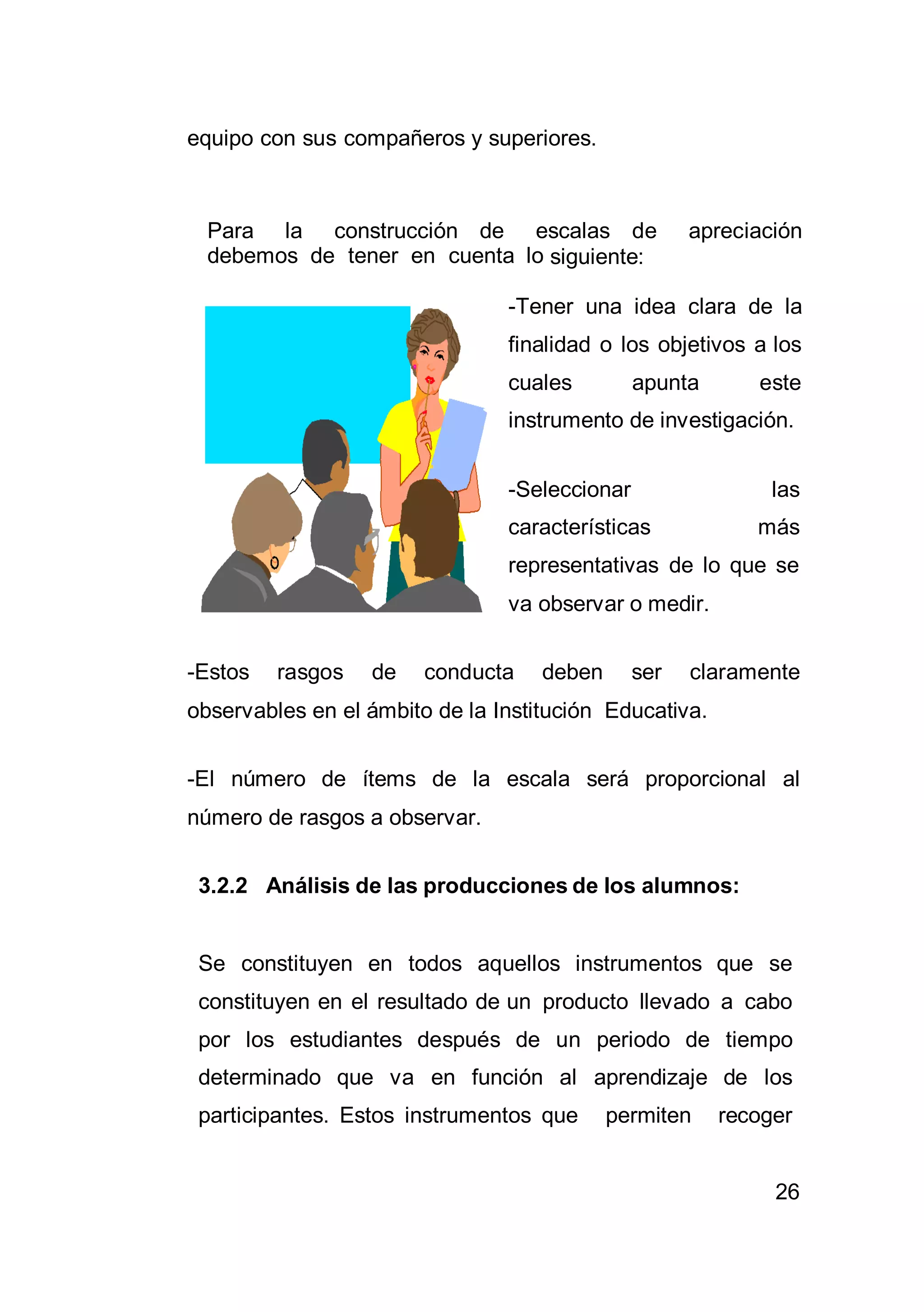 26
equipo con sus compañeros y superiores.
Para la construcción de escalas de apreciación
debemos de tener en cuenta lo siguiente:
-Tener una idea clara de la
finalidad o los objetivos a los
cuales apunta este
instrumento de investigación.
-Seleccionar las
características más
representativas de lo que se
va observar o medir.
-Estos rasgos de conducta deben ser claramente
observables en el ámbito de la Institución Educativa.
-El número de ítems de la escala será proporcional al
número de rasgos a observar.
3.2.2 Análisis de las producciones de los alumnos:
Se constituyen en todos aquellos instrumentos que se
constituyen en el resultado de un producto llevado a cabo
por los estudiantes después de un periodo de tiempo
determinado que va en función al aprendizaje de los
participantes. Estos instrumentos que permiten recoger
 