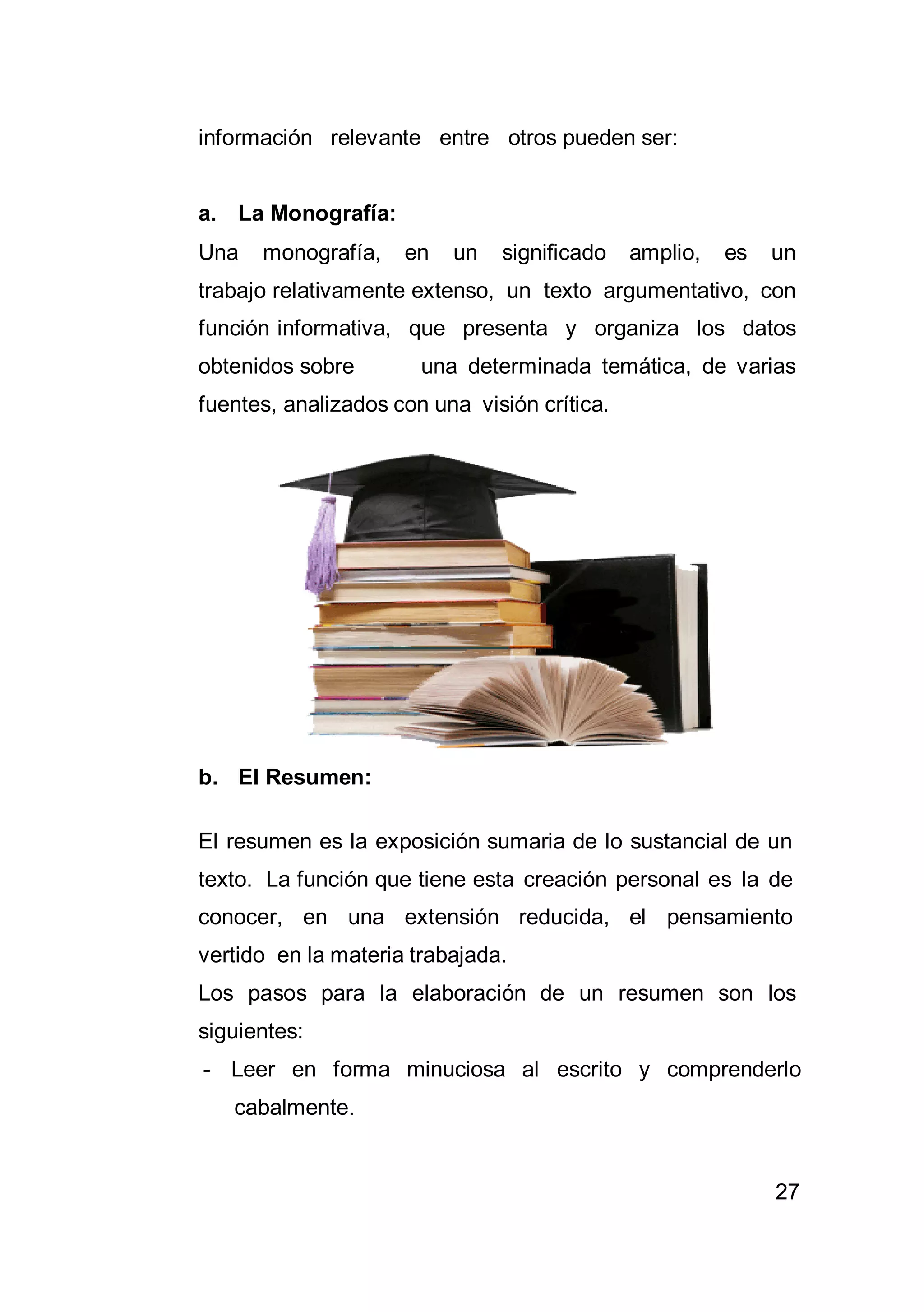 27
información relevante entre otros pueden ser:
a. La Monografía:
Una monografía, en un significado amplio, es un
trabajo relativamente extenso, un texto argumentativo, con
función informativa, que presenta y organiza los datos
obtenidos sobre una determinada temática, de varias
fuentes, analizados con una visión crítica.
b. El Resumen:
El resumen es la exposición sumaria de lo sustancial de un
texto. La función que tiene esta creación personal es la de
conocer, en una extensión reducida, el pensamiento
vertido en la materia trabajada.
Los pasos para la elaboración de un resumen son los
siguientes:
- Leer en forma minuciosa al escrito y comprenderlo
cabalmente.
 