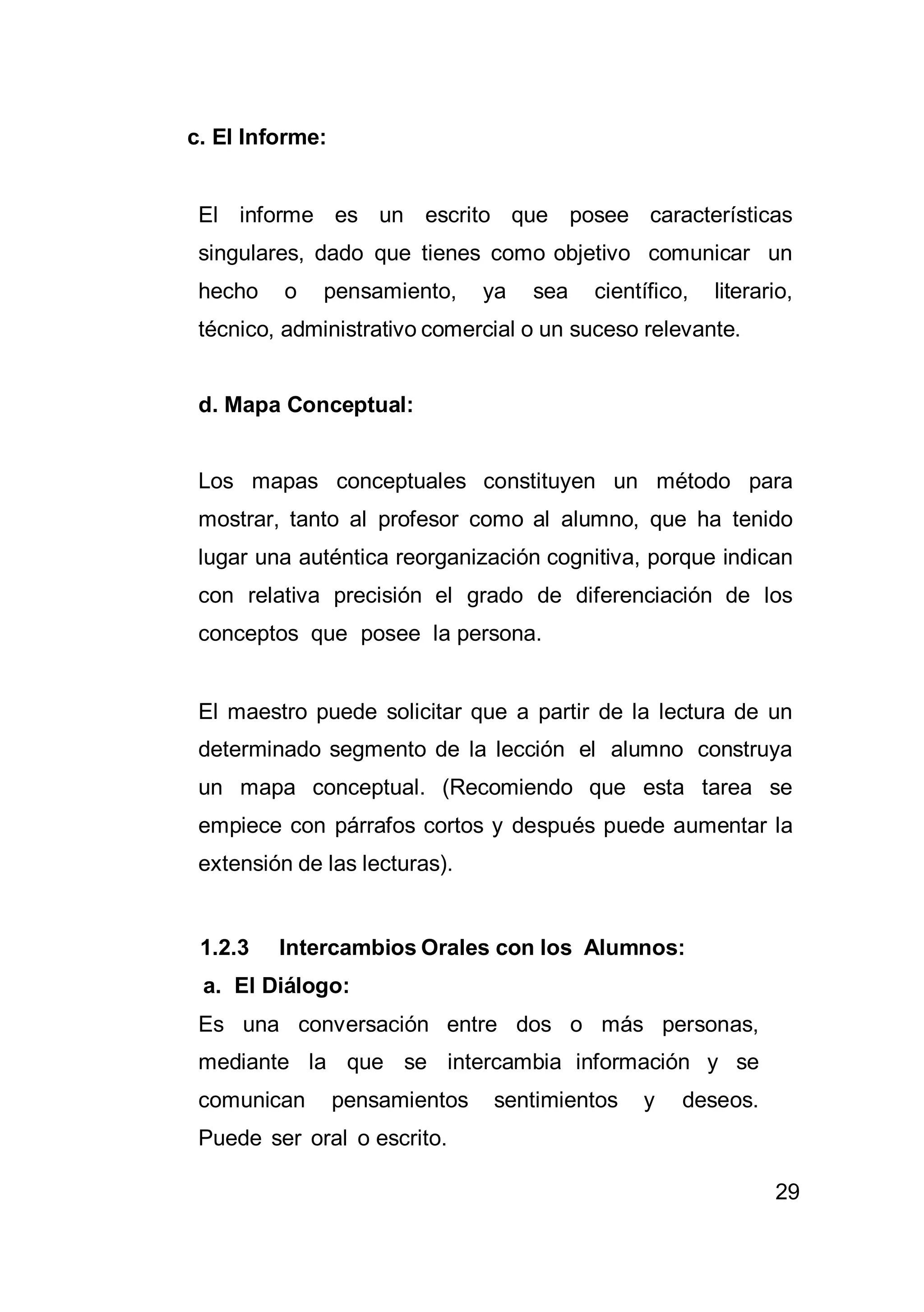 29
c. El Informe:
El informe es un escrito que posee características
singulares, dado que tienes como objetivo comunicar un
hecho o pensamiento, ya sea científico, literario,
técnico, administrativo comercial o un suceso relevante.
d. Mapa Conceptual:
Los mapas conceptuales constituyen un método para
mostrar, tanto al profesor como al alumno, que ha tenido
lugar una auténtica reorganización cognitiva, porque indican
con relativa precisión el grado de diferenciación de los
conceptos que posee la persona.
El maestro puede solicitar que a partir de la lectura de un
determinado segmento de la lección el alumno construya
un mapa conceptual. (Recomiendo que esta tarea se
empiece con párrafos cortos y después puede aumentar la
extensión de las lecturas).
1.2.3 Intercambios Orales con los Alumnos:
a. El Diálogo:
Es una conversación entre dos o más personas,
mediante la que se intercambia información y se
comunican pensamientos sentimientos y deseos.
Puede ser oral o escrito.
 