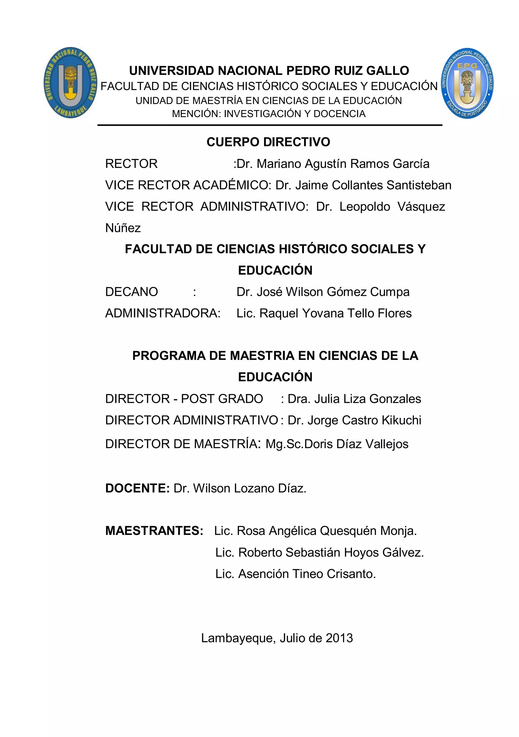 3
CUERPO DIRECTIVO
RECTOR :Dr. Mariano Agustín Ramos García
VICE RECTOR ACADÉMICO: Dr. Jaime Collantes Santisteban
VICE RECTOR ADMINISTRATIVO: Dr. Leopoldo Vásquez
Núñez
FACULTAD DE CIENCIAS HISTÓRICO SOCIALES Y
EDUCACIÓN
DECANO : Dr. José Wilson Gómez Cumpa
ADMINISTRADORA: Lic. Raquel Yovana Tello Flores
PROGRAMA DE MAESTRIA EN CIENCIAS DE LA
EDUCACIÓN
DIRECTOR - POST GRADO : Dra. Julia Liza Gonzales
DIRECTOR ADMINISTRATIVO : Dr. Jorge Castro Kikuchi
DIRECTOR DE MAESTRÍA: Mg.Sc.Doris Díaz Vallejos
DOCENTE: Dr. Wilson Lozano Díaz.
MAESTRANTES: Lic. Rosa Angélica Quesquén Monja.
Lic. Roberto Sebastián Hoyos Gálvez.
Lic. Asención Tineo Crisanto.
Lambayeque, Julio de 2013
UNIVERSIDAD NACIONAL PEDRO RUIZ GALLO
FACULTAD DE CIENCIAS HISTÓRICO SOCIALES Y EDUCACIÓN
UNIDAD DE MAESTRÍA EN CIENCIAS DE LA EDUCACIÓN
MENCIÓN: INVESTIGACIÓN Y DOCENCIA
 