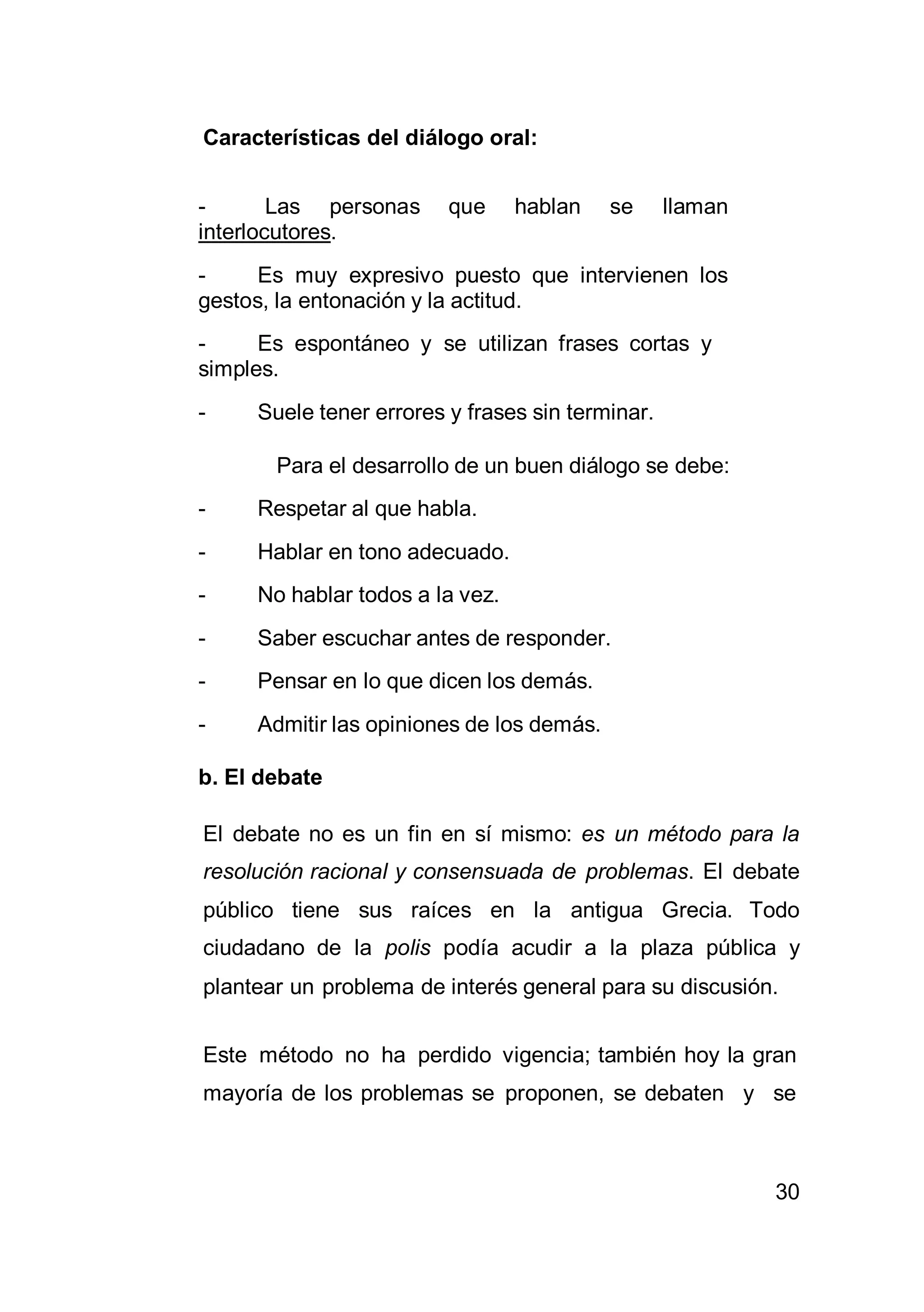 30
Características del diálogo oral:
- Las personas que hablan se llaman
interlocutores.
- Es muy expresivo puesto que intervienen los
gestos, la entonación y la actitud.
- Es espontáneo y se utilizan frases cortas y
simples.
- Suele tener errores y frases sin terminar.
Para el desarrollo de un buen diálogo se debe:
- Respetar al que habla.
- Hablar en tono adecuado.
- No hablar todos a la vez.
- Saber escuchar antes de responder.
- Pensar en lo que dicen los demás.
- Admitir las opiniones de los demás.
b. El debate
El debate no es un fin en sí mismo: es un método para la
resolución racional y consensuada de problemas. El debate
público tiene sus raíces en la antigua Grecia. Todo
ciudadano de la polis podía acudir a la plaza pública y
plantear un problema de interés general para su discusión.
Este método no ha perdido vigencia; también hoy la gran
mayoría de los problemas se proponen, se debaten y se
 