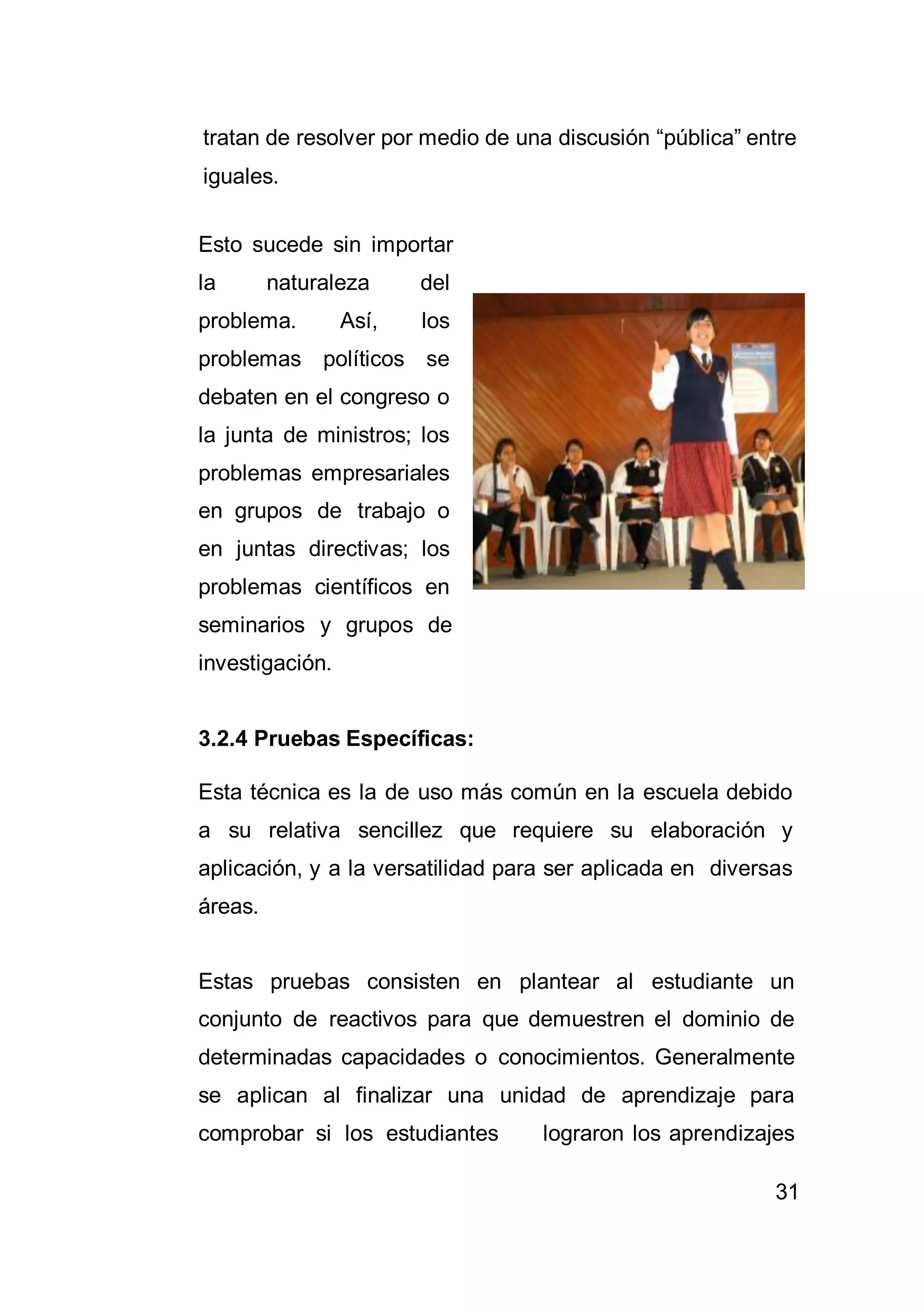 31
tratan de resolver por medio de una discusión “pública” entre
iguales.
Esto sucede sin importar
la naturaleza del
problema. Así, los
problemas políticos se
debaten en el congreso o
la junta de ministros; los
problemas empresariales
en grupos de trabajo o
en juntas directivas; los
problemas científicos en
seminarios y grupos de
investigación.
3.2.4 Pruebas Específicas:
Esta técnica es la de uso más común en la escuela debido
a su relativa sencillez que requiere su elaboración y
aplicación, y a la versatilidad para ser aplicada en diversas
áreas.
Estas pruebas consisten en plantear al estudiante un
conjunto de reactivos para que demuestren el dominio de
determinadas capacidades o conocimientos. Generalmente
se aplican al finalizar una unidad de aprendizaje para
comprobar si los estudiantes lograron los aprendizajes
 