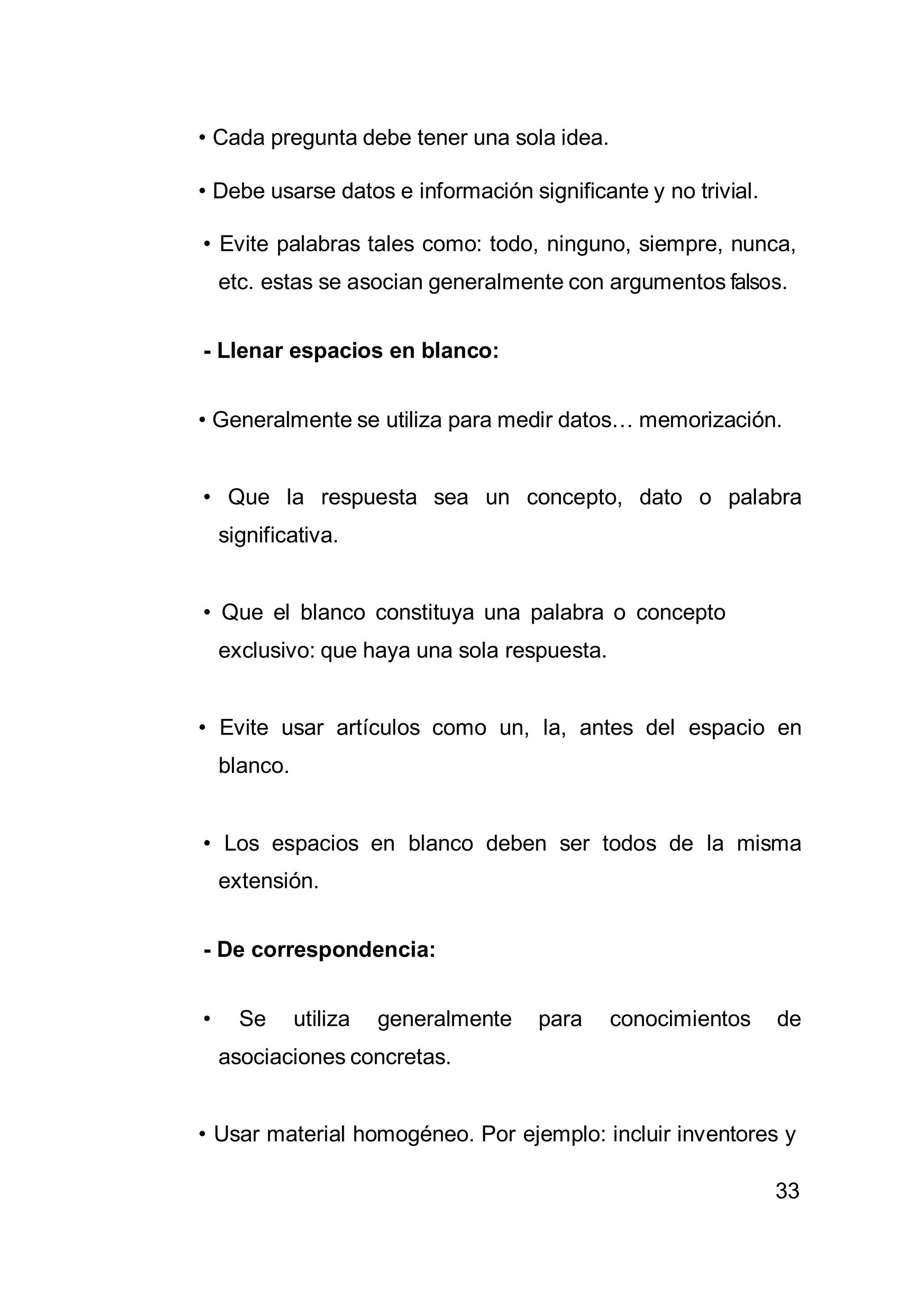 33
• Cada pregunta debe tener una sola idea.
• Debe usarse datos e información significante y no trivial.
• Evite palabras tales como: todo, ninguno, siempre, nunca,
etc. estas se asocian generalmente con argumentos falsos.
- Llenar espacios en blanco:
• Generalmente se utiliza para medir datos… memorización.
• Que la respuesta sea un concepto, dato o palabra
significativa.
• Que el blanco constituya una palabra o concepto
exclusivo: que haya una sola respuesta.
• Evite usar artículos como un, la, antes del espacio en
blanco.
• Los espacios en blanco deben ser todos de la misma
extensión.
- De correspondencia:
• Se utiliza generalmente para conocimientos de
asociaciones concretas.
• Usar material homogéneo. Por ejemplo: incluir inventores y
 