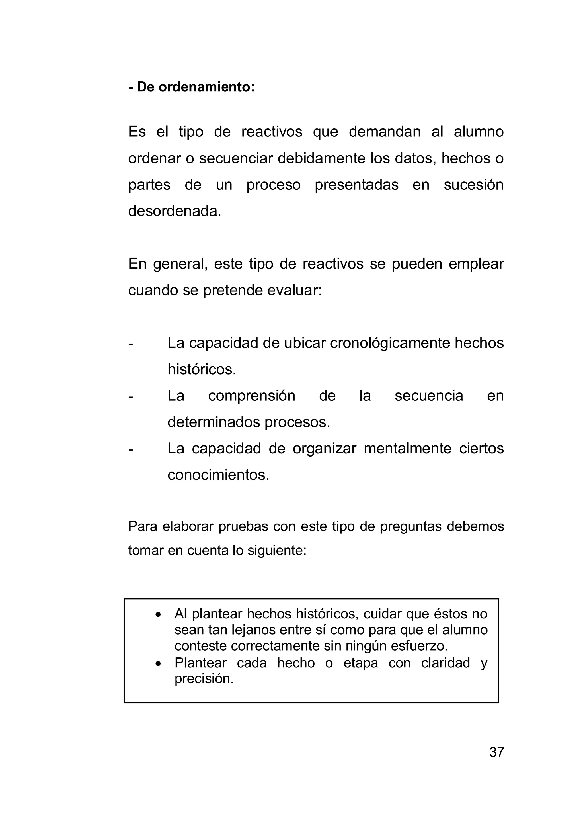 37
- De ordenamiento:
Es el tipo de reactivos que demandan al alumno
ordenar o secuenciar debidamente los datos, hechos o
partes de un proceso presentadas en sucesión
desordenada.
En general, este tipo de reactivos se pueden emplear
cuando se pretende evaluar:
- La capacidad de ubicar cronológicamente hechos
históricos.
- La comprensión de la secuencia en
determinados procesos.
- La capacidad de organizar mentalmente ciertos
conocimientos.
Para elaborar pruebas con este tipo de preguntas debemos
tomar en cuenta lo siguiente:
 Al plantear hechos históricos, cuidar que éstos no
sean tan lejanos entre sí como para que el alumno
conteste correctamente sin ningún esfuerzo.
 Plantear cada hecho o etapa con claridad y
precisión.
 