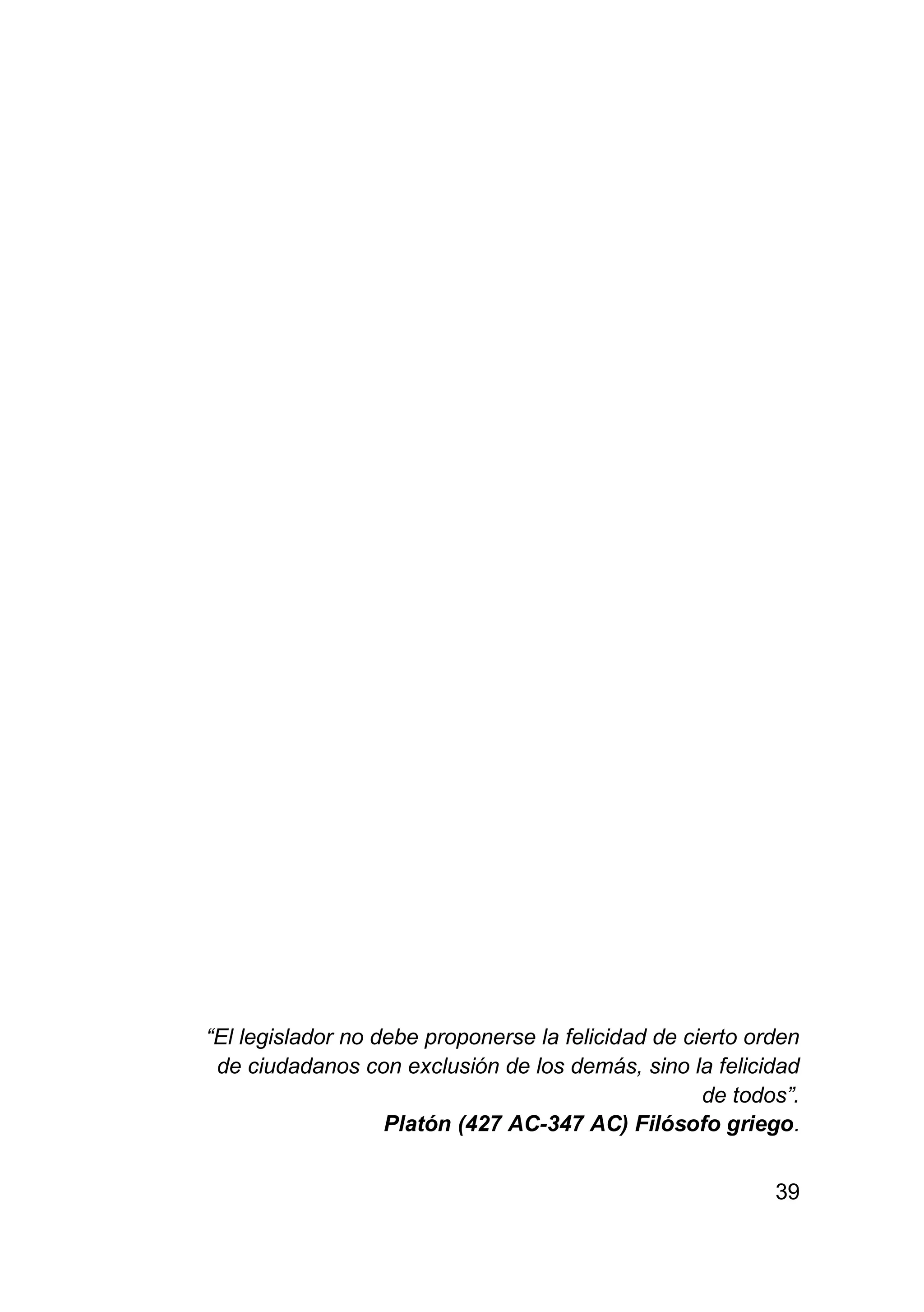 39
“El legislador no debe proponerse la felicidad de cierto orden
de ciudadanos con exclusión de los demás, sino la felicidad
de todos”.
Platón (427 AC-347 AC) Filósofo griego.
 