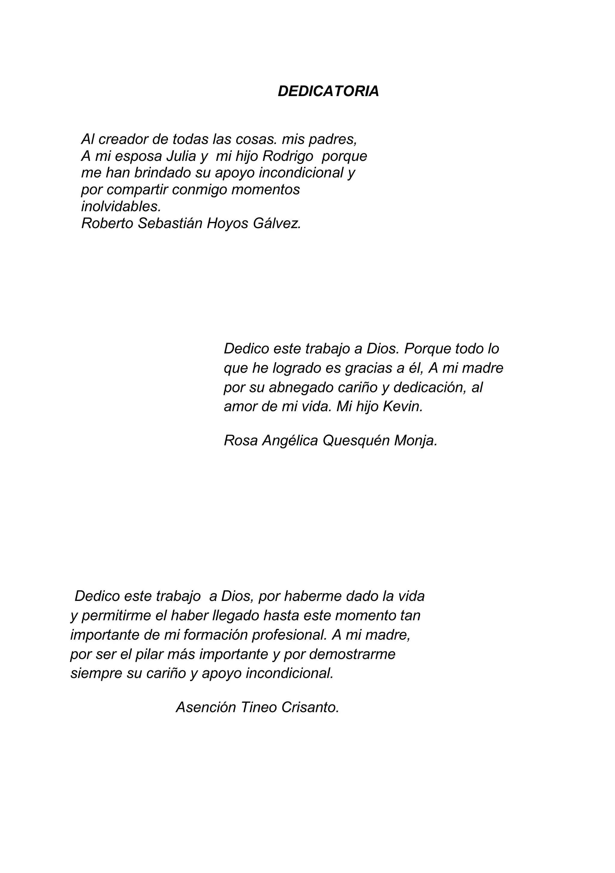 4
DEDICATORIA
Al creador de todas las cosas. mis padres,
A mi esposa Julia y mi hijo Rodrigo porque
me han brindado su apoyo incondicional y
por compartir conmigo momentos
inolvidables.
Roberto Sebastián Hoyos Gálvez.
Dedico este trabajo a Dios. Porque todo lo
que he logrado es gracias a él, A mi madre
por su abnegado cariño y dedicación, al
amor de mi vida. Mi hijo Kevin.
Rosa Angélica Quesquén Monja.
Dedico este trabajo a Dios, por haberme dado la vida
y permitirme el haber llegado hasta este momento tan
importante de mi formación profesional. A mi madre,
por ser el pilar más importante y por demostrarme
siempre su cariño y apoyo incondicional.
Asención Tineo Crisanto.
 