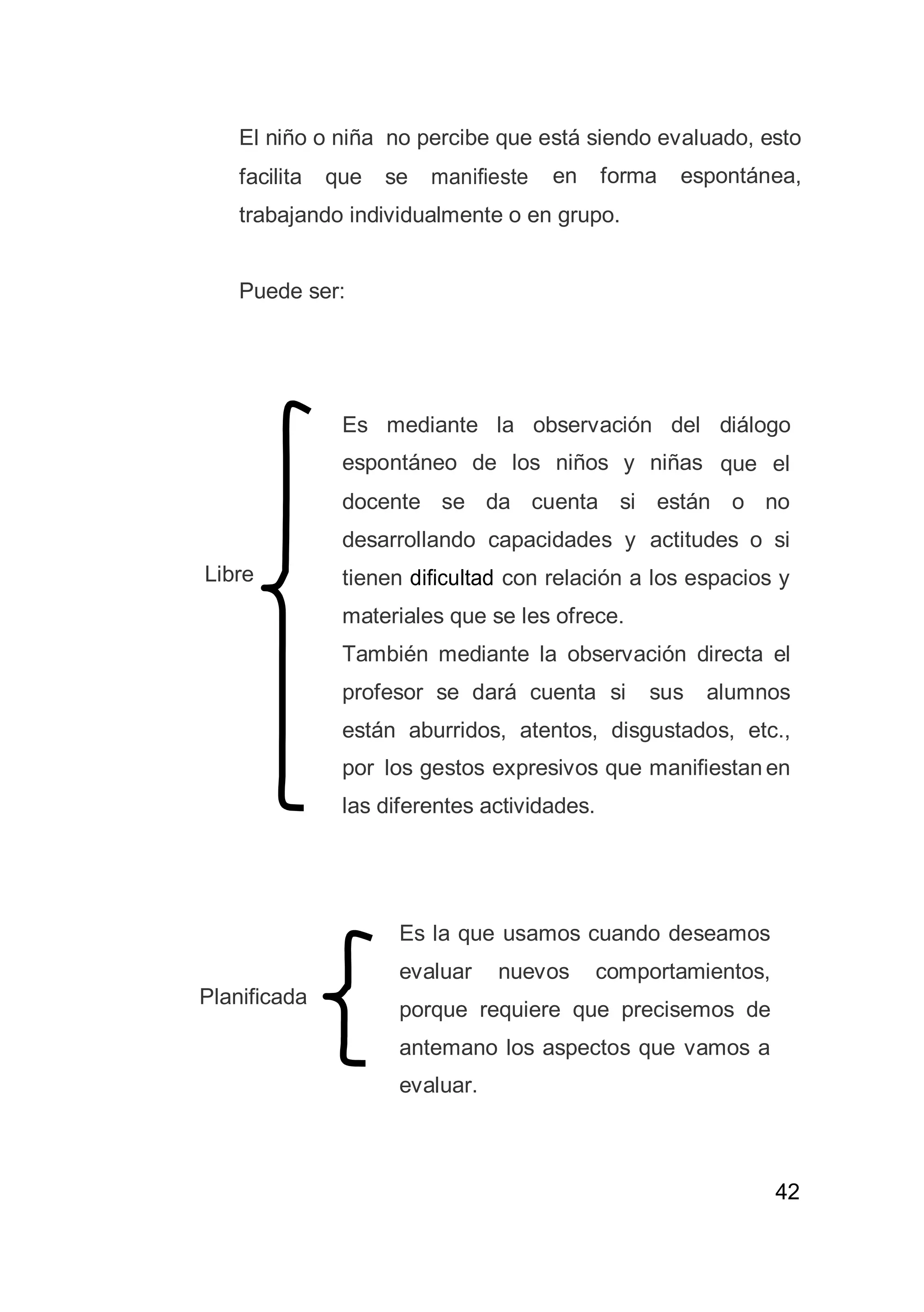 42
El niño o niña no percibe que está siendo evaluado, esto
facilita que se manifieste en forma espontánea,
trabajando individualmente o en grupo.
Puede ser:
Libre
Planificada
Es mediante la observación del diálogo
espontáneo de los niños y niñas que el
docente se da cuenta si están o no
desarrollando capacidades y actitudes o si
tienen dificultad con relación a los espacios y
materiales que se les ofrece.
También mediante la observación directa el
profesor se dará cuenta si sus alumnos
están aburridos, atentos, disgustados, etc.,
por los gestos expresivos que manifiestan en
las diferentes actividades.
Es la que usamos cuando deseamos
evaluar nuevos comportamientos,
porque requiere que precisemos de
antemano los aspectos que vamos a
evaluar.
 