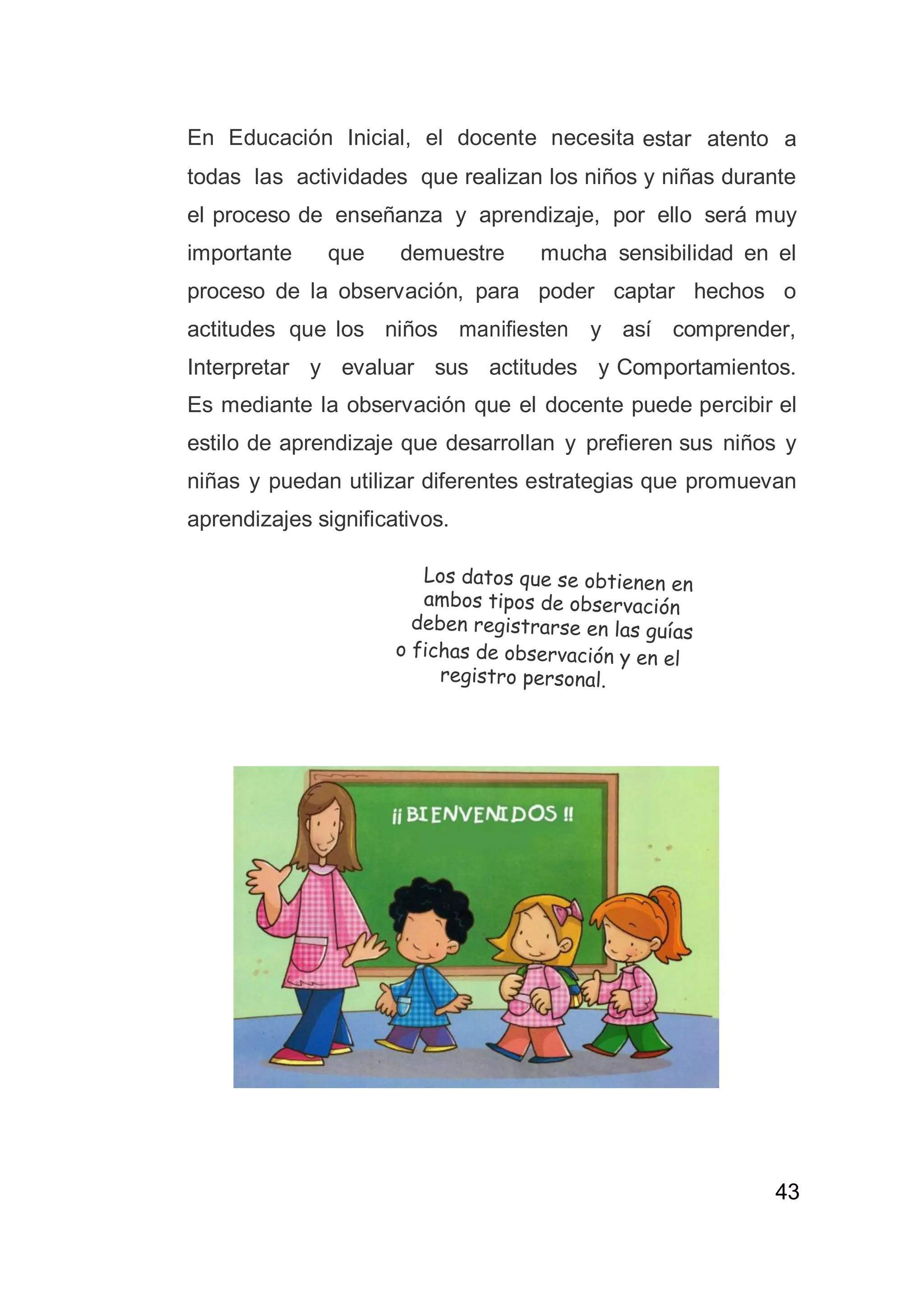 43
En Educación Inicial, el docente necesita estar atento a
todas las actividades que realizan los niños y niñas durante
el proceso de enseñanza y aprendizaje, por ello será muy
importante que demuestre mucha sensibilidad en el
proceso de la observación, para poder captar hechos o
actitudes que los niños manifiesten y así comprender,
Interpretar y evaluar sus actitudes y Comportamientos.
Es mediante la observación que el docente puede percibir el
estilo de aprendizaje que desarrollan y prefieren sus niños y
niñas y puedan utilizar diferentes estrategias que promuevan
aprendizajes significativos.
 