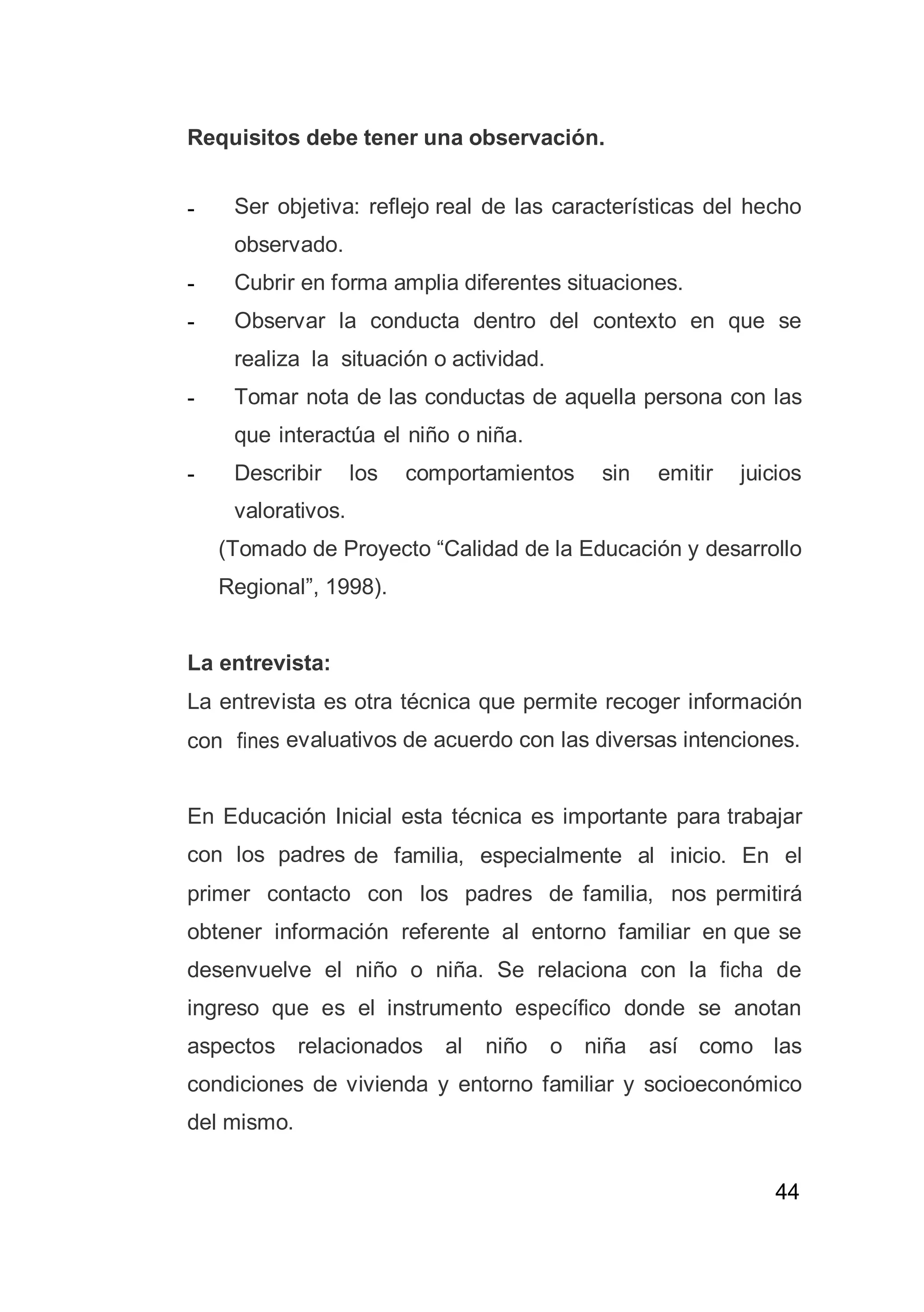 44
Requisitos debe tener una observación.
- Ser objetiva: reflejo real de las características del hecho
observado.
- Cubrir en forma amplia diferentes situaciones.
- Observar la conducta dentro del contexto en que se
realiza la situación o actividad.
- Tomar nota de las conductas de aquella persona con las
que interactúa el niño o niña.
- Describir los comportamientos sin emitir juicios
valorativos.
(Tomado de Proyecto “Calidad de la Educación y desarrollo
Regional”, 1998).
La entrevista:
La entrevista es otra técnica que permite recoger información
con fines evaluativos de acuerdo con las diversas intenciones.
En Educación Inicial esta técnica es importante para trabajar
con los padres de familia, especialmente al inicio. En el
primer contacto con los padres de familia, nos permitirá
obtener información referente al entorno familiar en que se
desenvuelve el niño o niña. Se relaciona con la ficha de
ingreso que es el instrumento específico donde se anotan
aspectos relacionados al niño o niña así como las
condiciones de vivienda y entorno familiar y socioeconómico
del mismo.
 