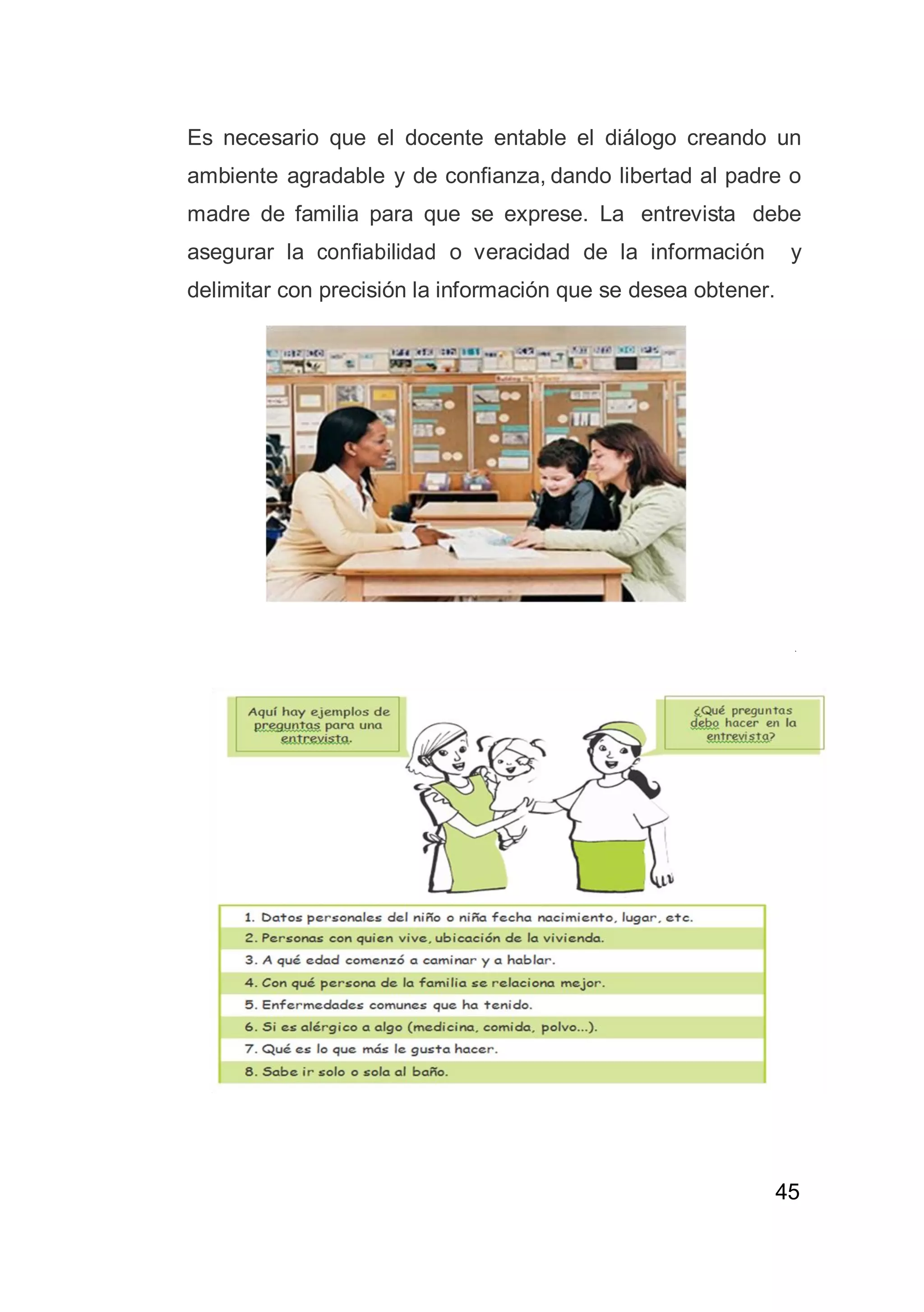 45
Es necesario que el docente entable el diálogo creando un
ambiente agradable y de confianza, dando libertad al padre o
madre de familia para que se exprese. La entrevista debe
asegurar la confiabilidad o veracidad de la información y
delimitar con precisión la información que se desea obtener.
 