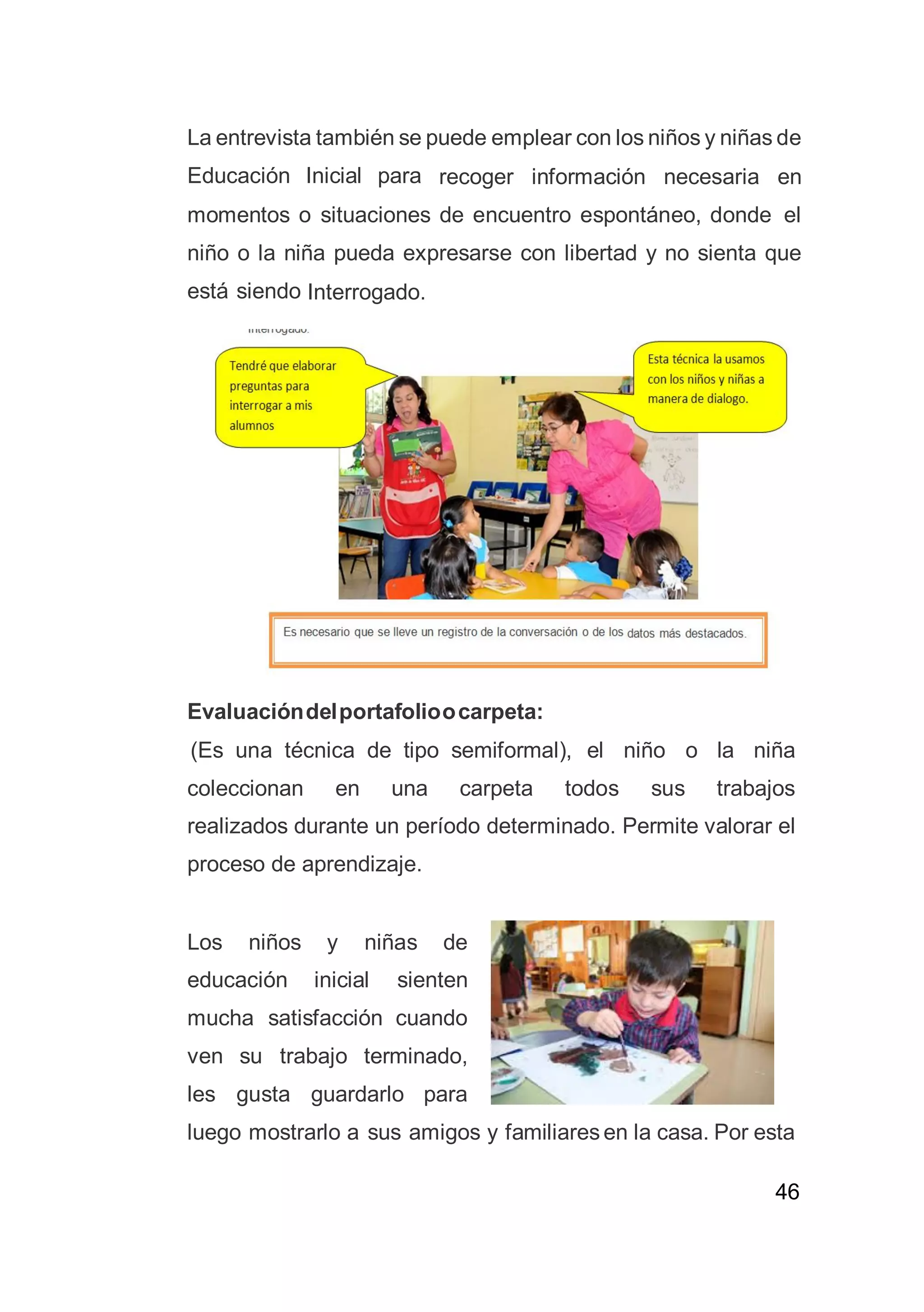 46
La entrevista también se puede emplear con los niños y niñas de
Educación Inicial para recoger información necesaria en
momentos o situaciones de encuentro espontáneo, donde el
niño o la niña pueda expresarse con libertad y no sienta que
está siendo Interrogado.
Evaluacióndelportafolioocarpeta:
(Es una técnica de tipo semiformal), el niño o la niña
coleccionan en una carpeta todos sus trabajos
realizados durante un período determinado. Permite valorar el
proceso de aprendizaje.
Los niños y niñas de
educación inicial sienten
mucha satisfacción cuando
ven su trabajo terminado,
les gusta guardarlo para
luego mostrarlo a sus amigos y familiares en la casa. Por esta
 