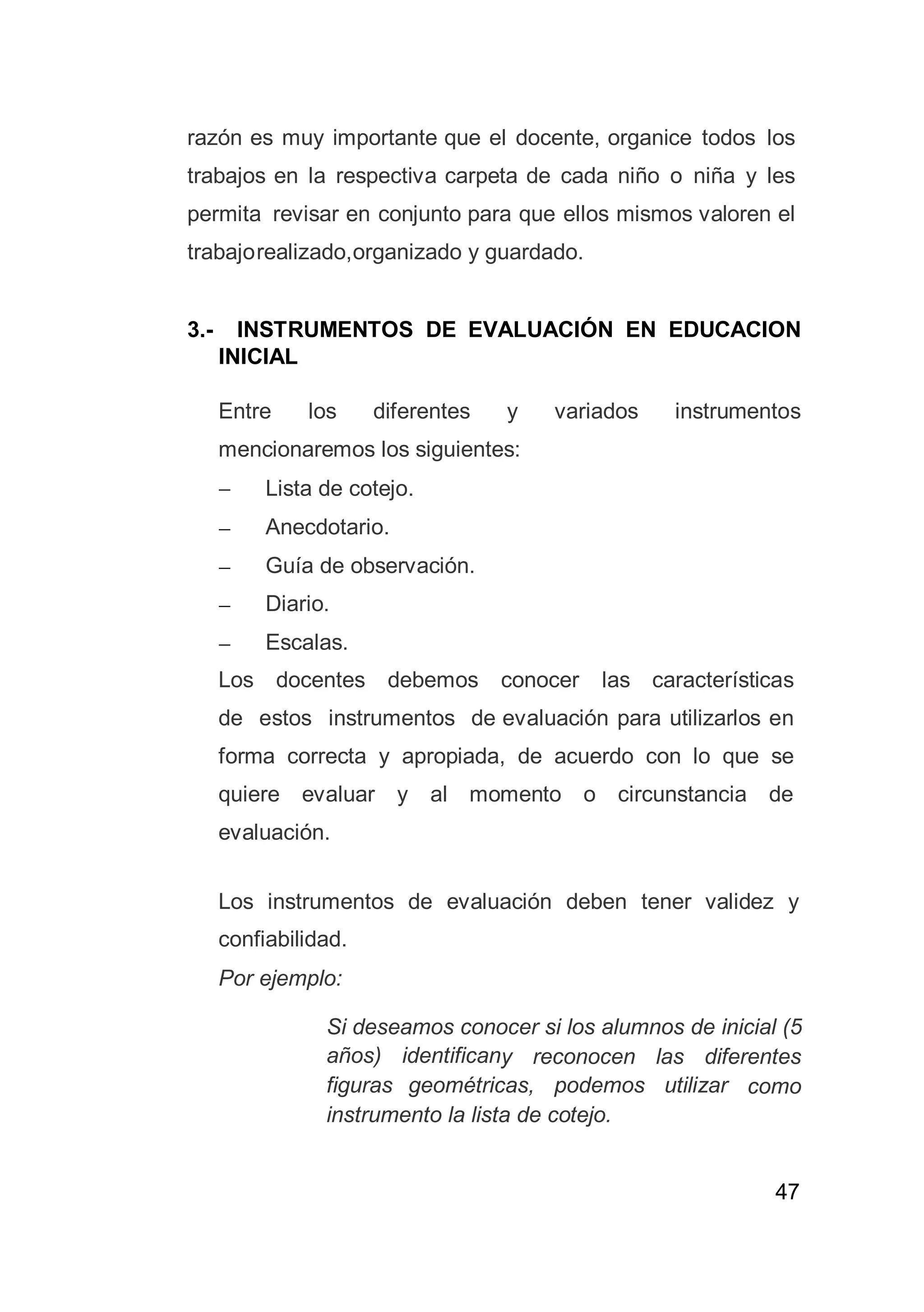 47
razón es muy importante que el docente, organice todos los
trabajos en la respectiva carpeta de cada niño o niña y les
permita revisar en conjunto para que ellos mismos valoren el
trabajorealizado,organizado y guardado.
3.- INSTRUMENTOS DE EVALUACIÓN EN EDUCACION
INICIAL
Entre los diferentes y variados instrumentos
mencionaremos los siguientes:
 Lista de cotejo.
 Anecdotario.
 Guía de observación.
 Diario.
 Escalas.
Los docentes debemos conocer las características
de estos instrumentos de evaluación para utilizarlos en
forma correcta y apropiada, de acuerdo con lo que se
quiere evaluar y al momento o circunstancia de
evaluación.
Los instrumentos de evaluación deben tener validez y
confiabilidad.
Por ejemplo:
Si deseamos conocer si los alumnos de inicial (5
años) identificany reconocen las diferentes
figuras geométricas, podemos utilizar como
instrumento la lista de cotejo.
 