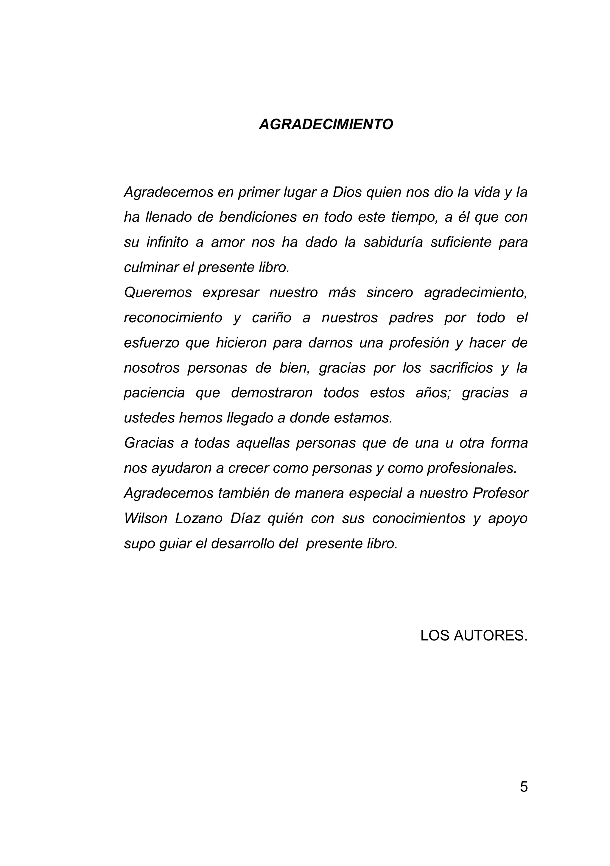 5
AGRADECIMIENTO
Agradecemos en primer lugar a Dios quien nos dio la vida y la
ha llenado de bendiciones en todo este tiempo, a él que con
su infinito a amor nos ha dado la sabiduría suficiente para
culminar el presente libro.
Queremos expresar nuestro más sincero agradecimiento,
reconocimiento y cariño a nuestros padres por todo el
esfuerzo que hicieron para darnos una profesión y hacer de
nosotros personas de bien, gracias por los sacrificios y la
paciencia que demostraron todos estos años; gracias a
ustedes hemos llegado a donde estamos.
Gracias a todas aquellas personas que de una u otra forma
nos ayudaron a crecer como personas y como profesionales.
Agradecemos también de manera especial a nuestro Profesor
Wilson Lozano Díaz quién con sus conocimientos y apoyo
supo guiar el desarrollo del presente libro.
LOS AUTORES.
 