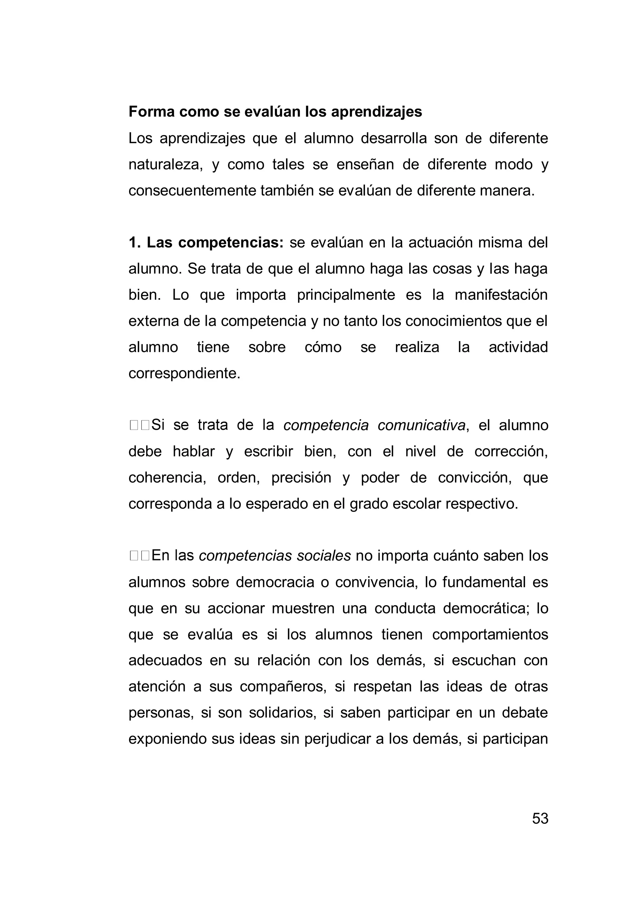 53
Forma como se evalúan los aprendizajes
Los aprendizajes que el alumno desarrolla son de diferente
naturaleza, y como tales se enseñan de diferente modo y
consecuentemente también se evalúan de diferente manera.
1. Las competencias: se evalúan en la actuación misma del
alumno. Se trata de que el alumno haga las cosas y las haga
bien. Lo que importa principalmente es la manifestación
externa de la competencia y no tanto los conocimientos que el
alumno tiene sobre cómo se realiza la actividad
correspondiente.
competencia comunicativa, el alumno
debe hablar y escribir bien, con el nivel de corrección,
coherencia, orden, precisión y poder de convicción, que
corresponda a lo esperado en el grado escolar respectivo.
competencias sociales no importa cuánto saben los
alumnos sobre democracia o convivencia, lo fundamental es
que en su accionar muestren una conducta democrática; lo
que se evalúa es si los alumnos tienen comportamientos
adecuados en su relación con los demás, si escuchan con
atención a sus compañeros, si respetan las ideas de otras
personas, si son solidarios, si saben participar en un debate
exponiendo sus ideas sin perjudicar a los demás, si participan
 