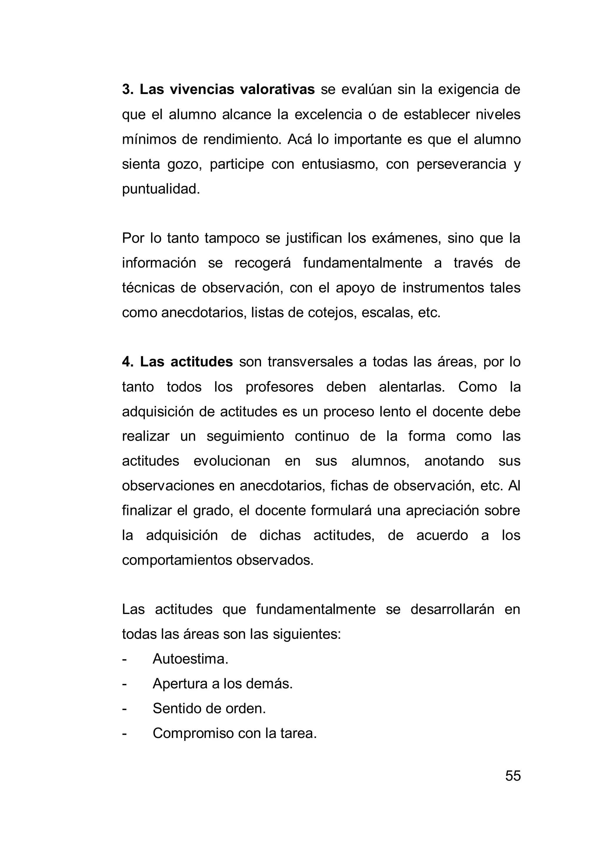 55
3. Las vivencias valorativas se evalúan sin la exigencia de
que el alumno alcance la excelencia o de establecer niveles
mínimos de rendimiento. Acá lo importante es que el alumno
sienta gozo, participe con entusiasmo, con perseverancia y
puntualidad.
Por lo tanto tampoco se justifican los exámenes, sino que la
información se recogerá fundamentalmente a través de
técnicas de observación, con el apoyo de instrumentos tales
como anecdotarios, listas de cotejos, escalas, etc.
4. Las actitudes son transversales a todas las áreas, por lo
tanto todos los profesores deben alentarlas. Como la
adquisición de actitudes es un proceso lento el docente debe
realizar un seguimiento continuo de la forma como las
actitudes evolucionan en sus alumnos, anotando sus
observaciones en anecdotarios, fichas de observación, etc. Al
finalizar el grado, el docente formulará una apreciación sobre
la adquisición de dichas actitudes, de acuerdo a los
comportamientos observados.
Las actitudes que fundamentalmente se desarrollarán en
todas las áreas son las siguientes:
- Autoestima.
- Apertura a los demás.
- Sentido de orden.
- Compromiso con la tarea.
 