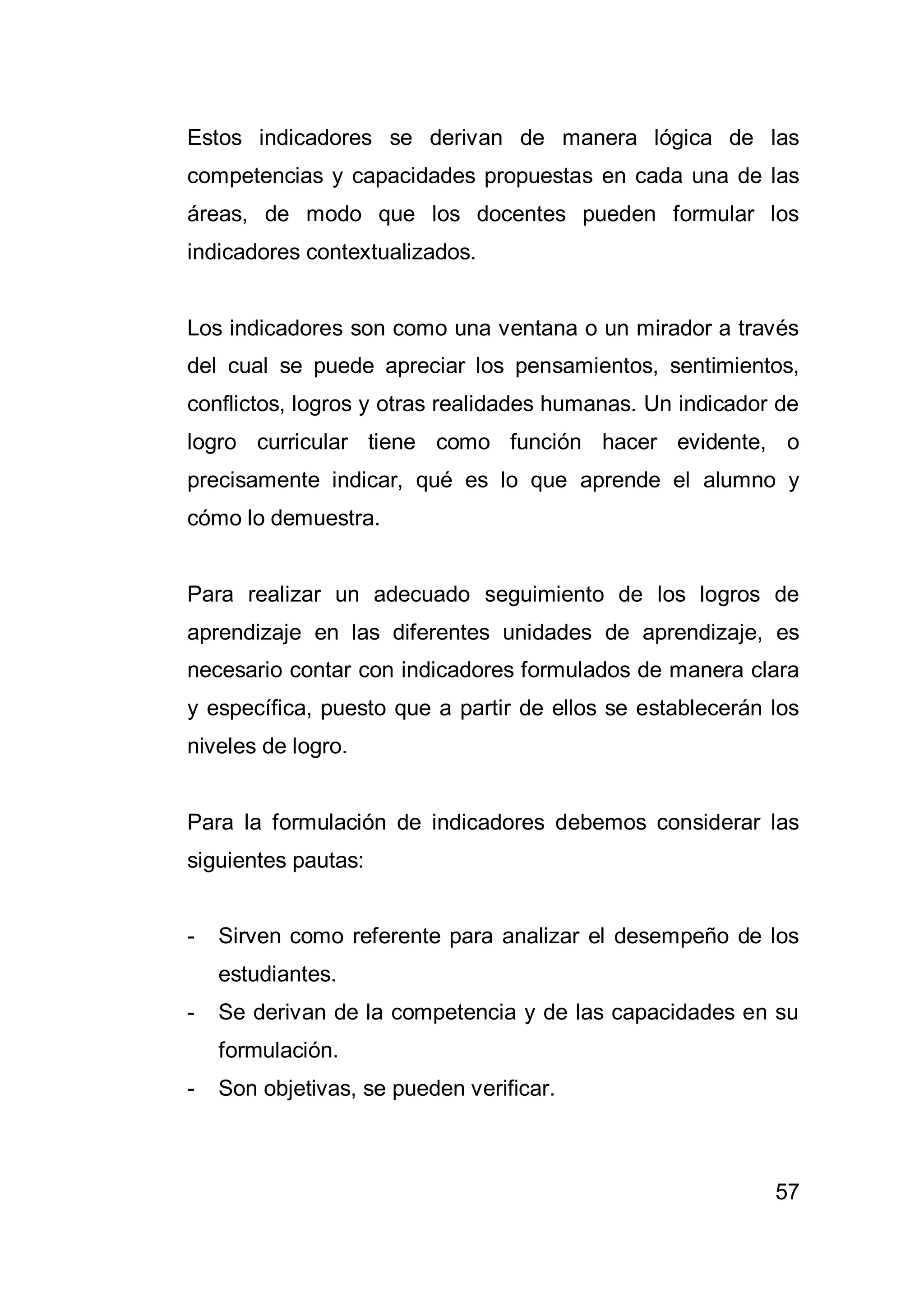 57
Estos indicadores se derivan de manera lógica de las
competencias y capacidades propuestas en cada una de las
áreas, de modo que los docentes pueden formular los
indicadores contextualizados.
Los indicadores son como una ventana o un mirador a través
del cual se puede apreciar los pensamientos, sentimientos,
conflictos, logros y otras realidades humanas. Un indicador de
logro curricular tiene como función hacer evidente, o
precisamente indicar, qué es lo que aprende el alumno y
cómo lo demuestra.
Para realizar un adecuado seguimiento de los logros de
aprendizaje en las diferentes unidades de aprendizaje, es
necesario contar con indicadores formulados de manera clara
y específica, puesto que a partir de ellos se establecerán los
niveles de logro.
Para la formulación de indicadores debemos considerar las
siguientes pautas:
- Sirven como referente para analizar el desempeño de los
estudiantes.
- Se derivan de la competencia y de las capacidades en su
formulación.
- Son objetivas, se pueden verificar.
 