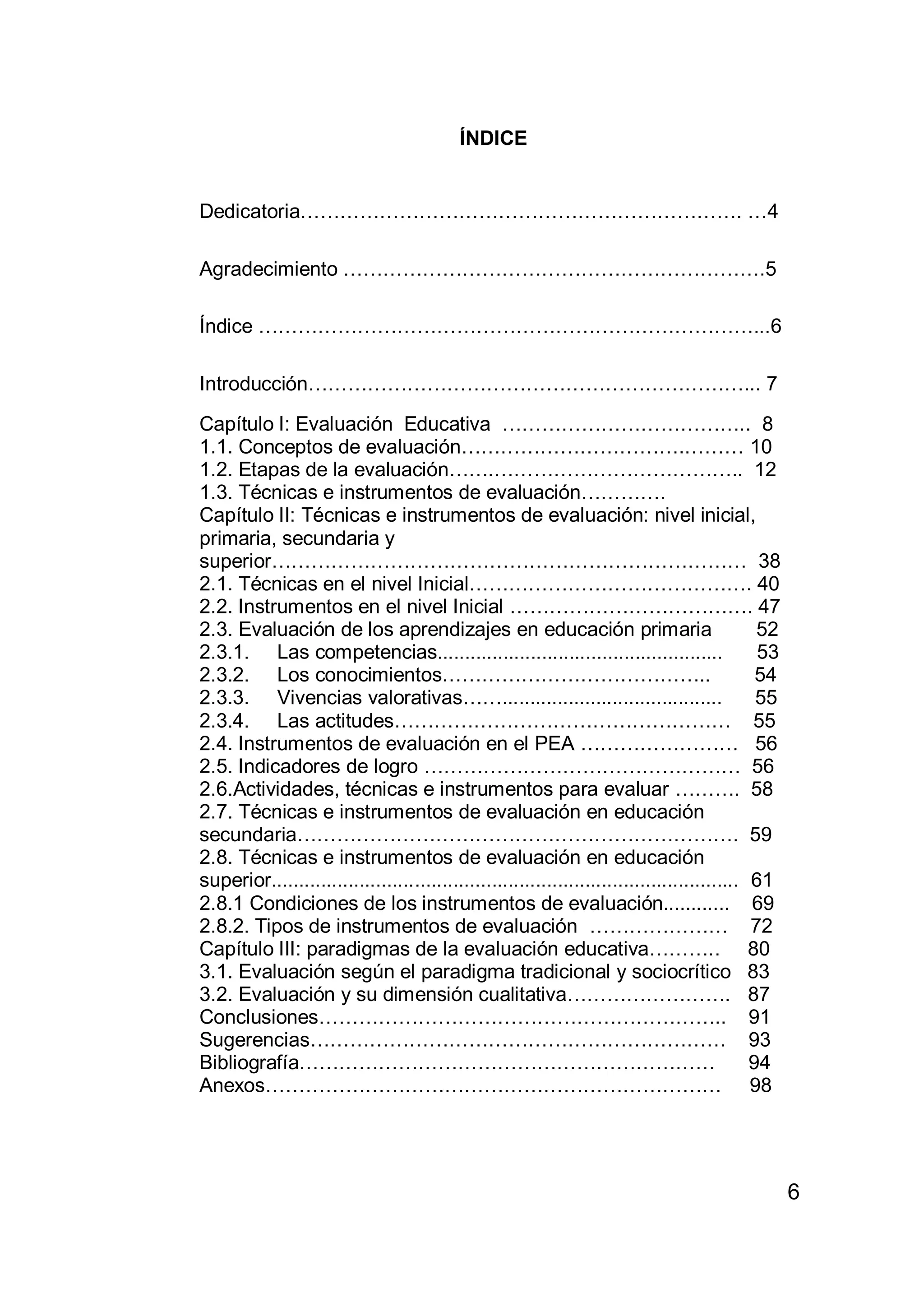 6
ÍNDICE
Dedicatoria…………………………………………………………. …4
Agradecimiento ……………………………………………………….5
Índice …………………………………………………………………...6
Introducción…………………………………………………………... 7
Capítulo I: Evaluación Educativa ……………………………….. 8
1.1. Conceptos de evaluación…………………………….……… 10
1.2. Etapas de la evaluación…….……………………………….. 12
1.3. Técnicas e instrumentos de evaluación………….
Capítulo II: Técnicas e instrumentos de evaluación: nivel inicial,
primaria, secundaria y
superior……………………………………………………………… 38
2.1. Técnicas en el nivel Inicial……………………………………. 40
2.2. Instrumentos en el nivel Inicial ………………………………. 47
2.3. Evaluación de los aprendizajes en educación primaria 52
2.3.1. Las competencias.................................................... 53
2.3.2. Los conocimientos………………………………….. 54
2.3.3. Vivencias valorativas……........................................ 55
2.3.4. Las actitudes…………………………………………… 55
2.4. Instrumentos de evaluación en el PEA …………………… 56
2.5. Indicadores de logro ………………………………………… 56
2.6.Actividades, técnicas e instrumentos para evaluar ………. 58
2.7. Técnicas e instrumentos de evaluación en educación
secundaria…………………………………………………………. 59
2.8. Técnicas e instrumentos de evaluación en educación
superior..................................................................................... 61
2.8.1 Condiciones de los instrumentos de evaluación............ 69
2.8.2. Tipos de instrumentos de evaluación ………………… 72
Capítulo III: paradigmas de la evaluación educativa……….. 80
3.1. Evaluación según el paradigma tradicional y sociocrítico 83
3.2. Evaluación y su dimensión cualitativa……………………. 87
Conclusiones…………………………………………………….. 91
Sugerencias……………………………………………………… 93
Bibliografía……………………………………………………… 94
Anexos…………………………………………………………… 98
 