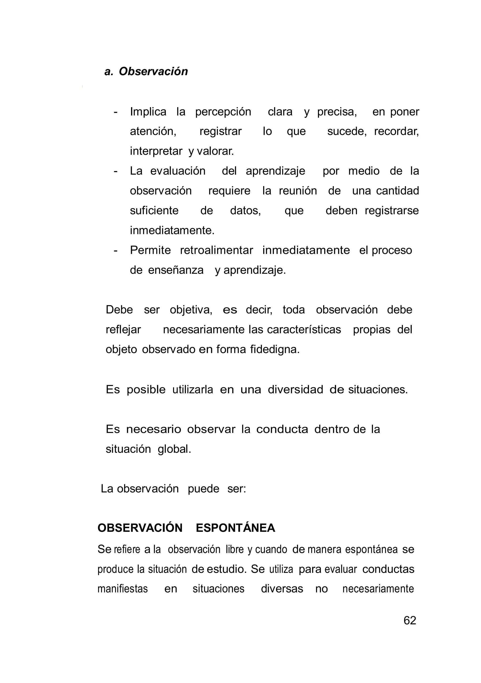 62
a. Observación
- Implica la percepción clara y precisa, en poner
atención, registrar lo que sucede, recordar,
interpretar y valorar.
- La evaluación del aprendizaje por medio de la
observación requiere la reunión de una cantidad
suficiente de datos, que deben registrarse
inmediatamente.
- Permite retroalimentar inmediatamente el proceso
de enseñanza y aprendizaje.
Debe ser objetiva, es decir, toda observación debe
reflejar necesariamente las características propias del
objeto observado en forma fidedigna.
Es posible utilizarla en una diversidad de situaciones.
Es necesario observar la conducta dentro de la
situación global.
La observación puede ser:
OBSERVACIÓN ESPONTÁNEA
Se refiere a la observación libre y cuando de manera espontánea se
produce la situación de estudio. Se utiliza para evaluar conductas
manifiestas en situaciones diversas no necesariamente
 