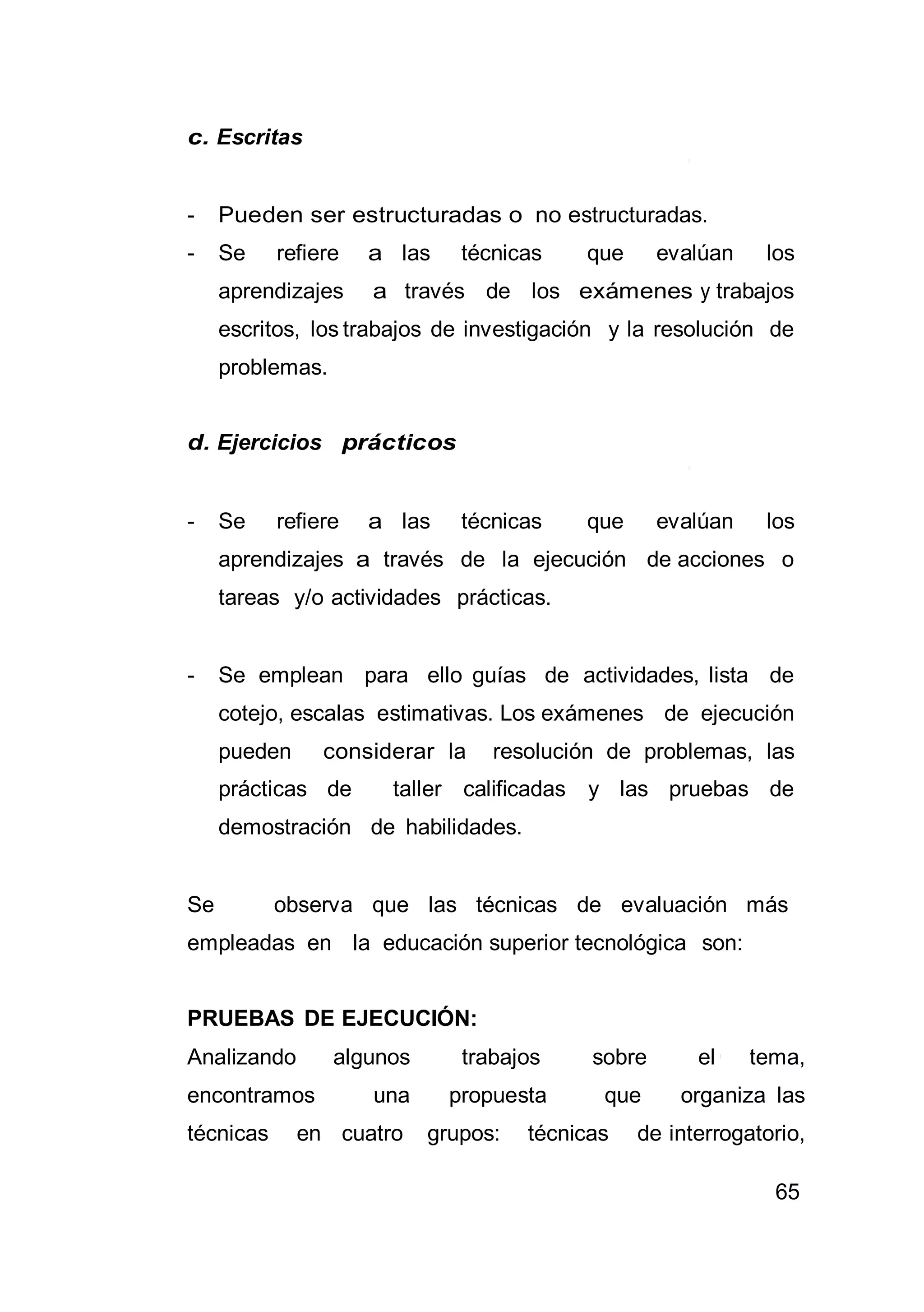65
c. Escritas
- Pueden ser estructuradas o no estructuradas.
- Se refiere a las técnicas que evalúan los
aprendizajes a través de los exámenes y trabajos
escritos, los trabajos de investigación y la resolución de
problemas.
d. Ejercicios prácticos
- Se refiere a las técnicas que evalúan los
aprendizajes a través de la ejecución de acciones o
tareas y/o actividades prácticas.
- Se emplean para ello guías de actividades, lista de
cotejo, escalas estimativas. Los exámenes de ejecución
pueden considerar la resolución de problemas, las
prácticas de taller calificadas y las pruebas de
demostración de habilidades.
Se observa que las técnicas de evaluación más
empleadas en la educación superior tecnológica son:
PRUEBAS DE EJECUCIÓN:
Analizando algunos trabajos sobre el tema,
encontramos una propuesta que organiza las
técnicas en cuatro grupos: técnicas de interrogatorio,
 