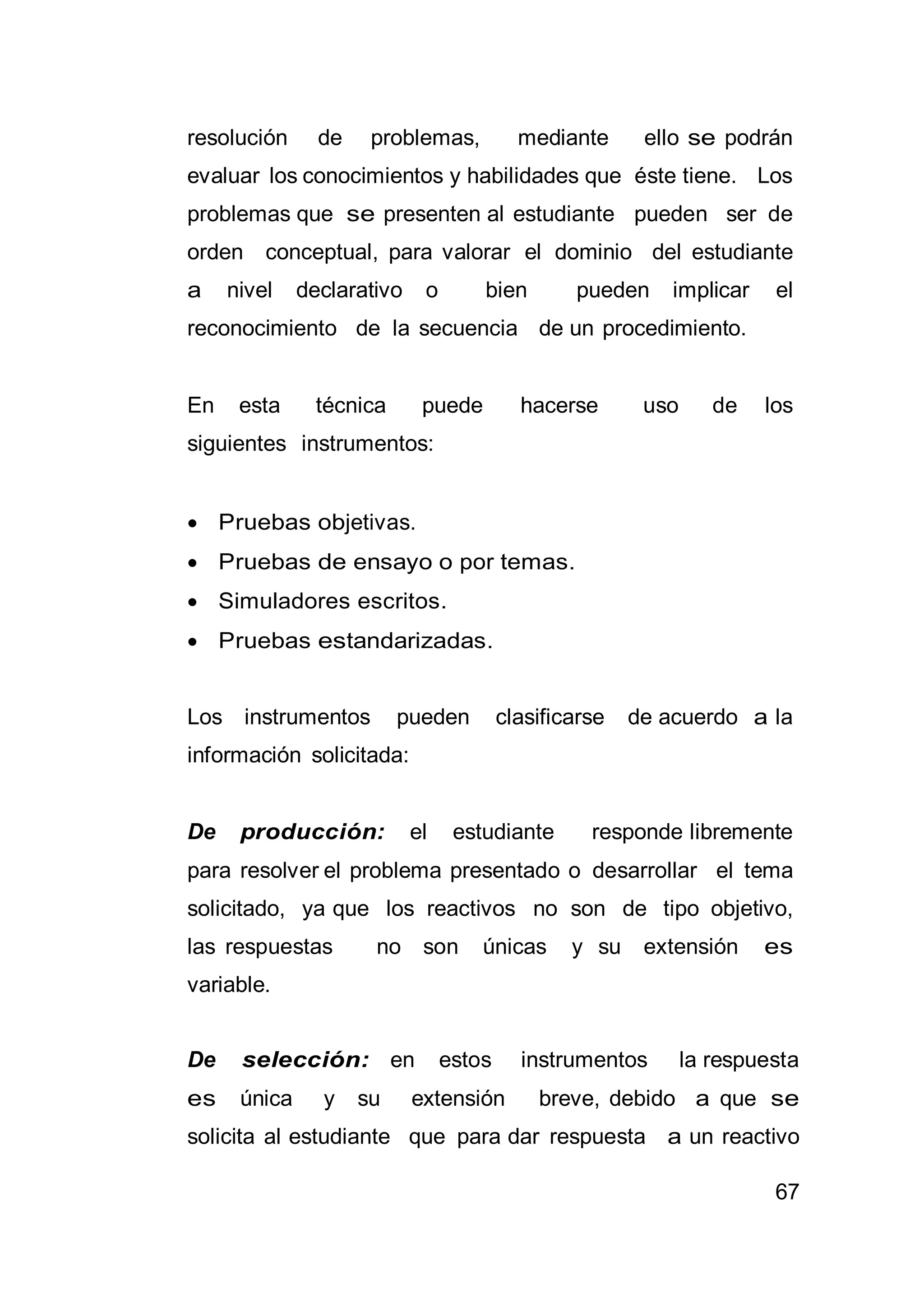 67
resolución de problemas, mediante ello se podrán
evaluar los conocimientos y habilidades que éste tiene. Los
problemas que se presenten al estudiante pueden ser de
orden conceptual, para valorar el dominio del estudiante
a nivel declarativo o bien pueden implicar el
reconocimiento de la secuencia de un procedimiento.
En esta técnica puede hacerse uso de los
siguientes instrumentos:
 Pruebas objetivas.
 Pruebas de ensayo o por temas.
 Simuladores escritos.
 Pruebas estandarizadas.
Los instrumentos pueden clasificarse de acuerdo a la
información solicitada:
De producción: el estudiante responde libremente
para resolver el problema presentado o desarrollar el tema
solicitado, ya que los reactivos no son de tipo objetivo,
las respuestas no son únicas y su extensión es
variable.
De selección: en estos instrumentos la respuesta
es única y su extensión breve, debido a que se
solicita al estudiante que para dar respuesta a un reactivo
 