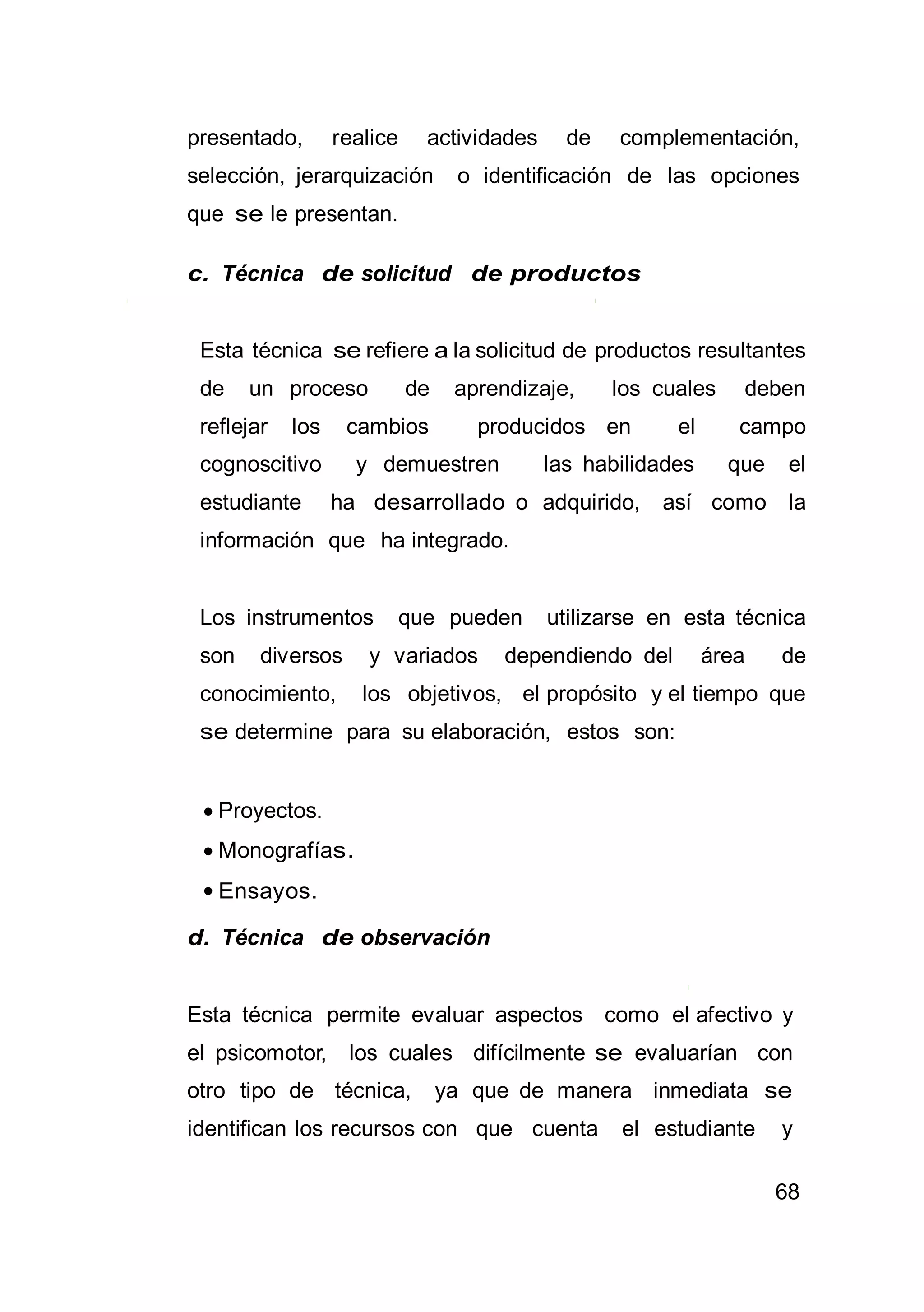 68
presentado, realice actividades de complementación,
selección, jerarquización o identificación de las opciones
que se le presentan.
c. Técnica de solicitud de productos
Esta técnica se refiere a la solicitud de productos resultantes
de un proceso de aprendizaje, los cuales deben
reflejar los cambios producidos en el campo
cognoscitivo y demuestren las habilidades que el
estudiante ha desarrollado o adquirido, así como la
información que ha integrado.
Los instrumentos que pueden utilizarse en esta técnica
son diversos y variados dependiendo del área de
conocimiento, los objetivos, el propósito y el tiempo que
se determine para su elaboración, estos son:
 Proyectos.
 Monografías.
 Ensayos.
d. Técnica de observación
Esta técnica permite evaluar aspectos como el afectivo y
el psicomotor, los cuales difícilmente se evaluarían con
otro tipo de técnica, ya que de manera inmediata se
identifican los recursos con que cuenta el estudiante y
 