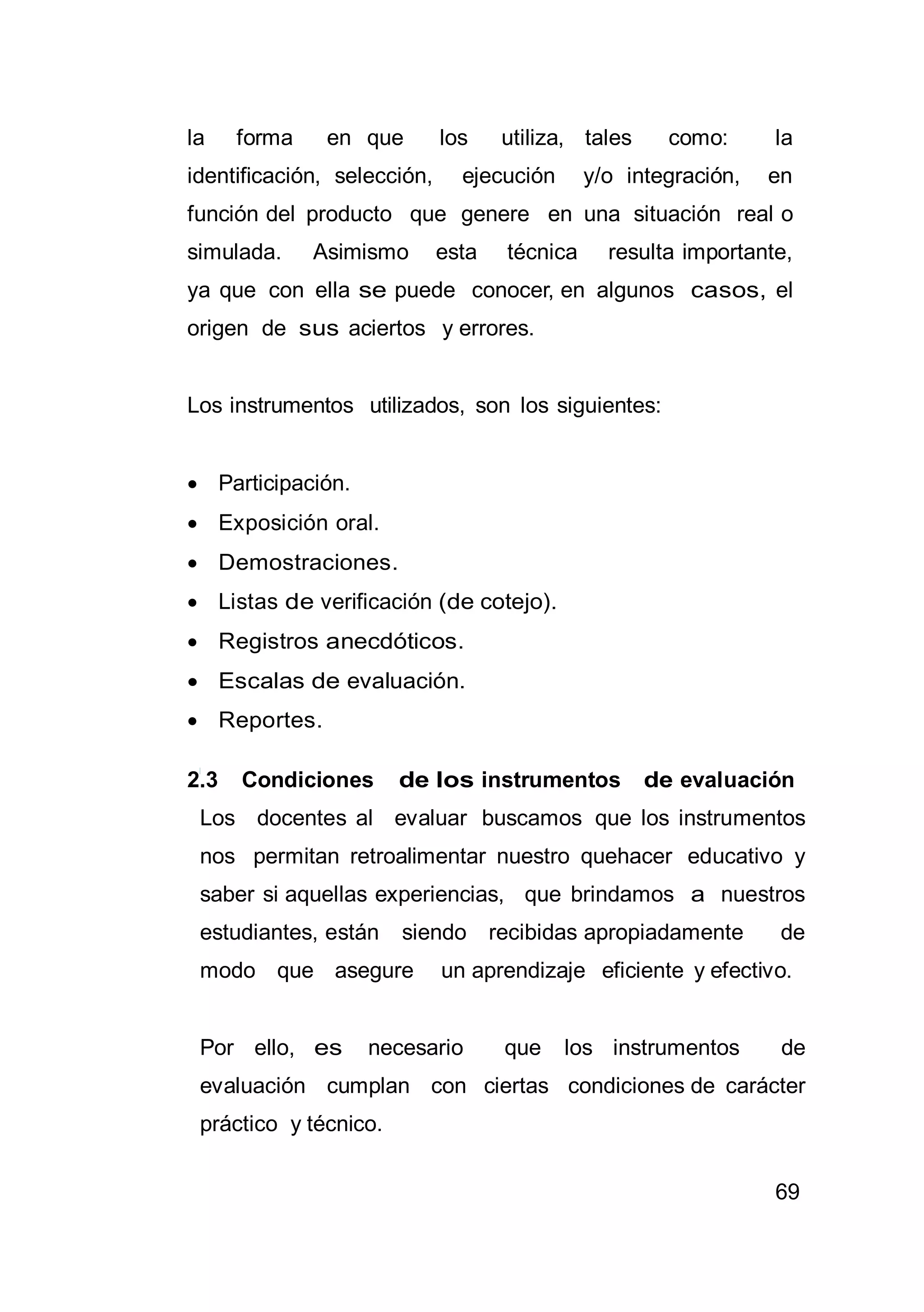 69
la forma en que los utiliza, tales como: la
identificación, selección, ejecución y/o integración, en
función del producto que genere en una situación real o
simulada. Asimismo esta técnica resulta importante,
ya que con ella se puede conocer, en algunos casos, el
origen de sus aciertos y errores.
Los instrumentos utilizados, son los siguientes:
 Participación.
 Exposición oral.
 Demostraciones.
 Listas de verificación (de cotejo).
 Registros anecdóticos.
 Escalas de evaluación.
 Reportes.
2.3 Condiciones de los instrumentos de evaluación
Los docentes al evaluar buscamos que los instrumentos
nos permitan retroalimentar nuestro quehacer educativo y
saber si aquellas experiencias, que brindamos a nuestros
estudiantes, están siendo recibidas apropiadamente de
modo que asegure un aprendizaje eficiente y efectivo.
Por ello, es necesario que los instrumentos de
evaluación cumplan con ciertas condiciones de carácter
práctico y técnico.
 