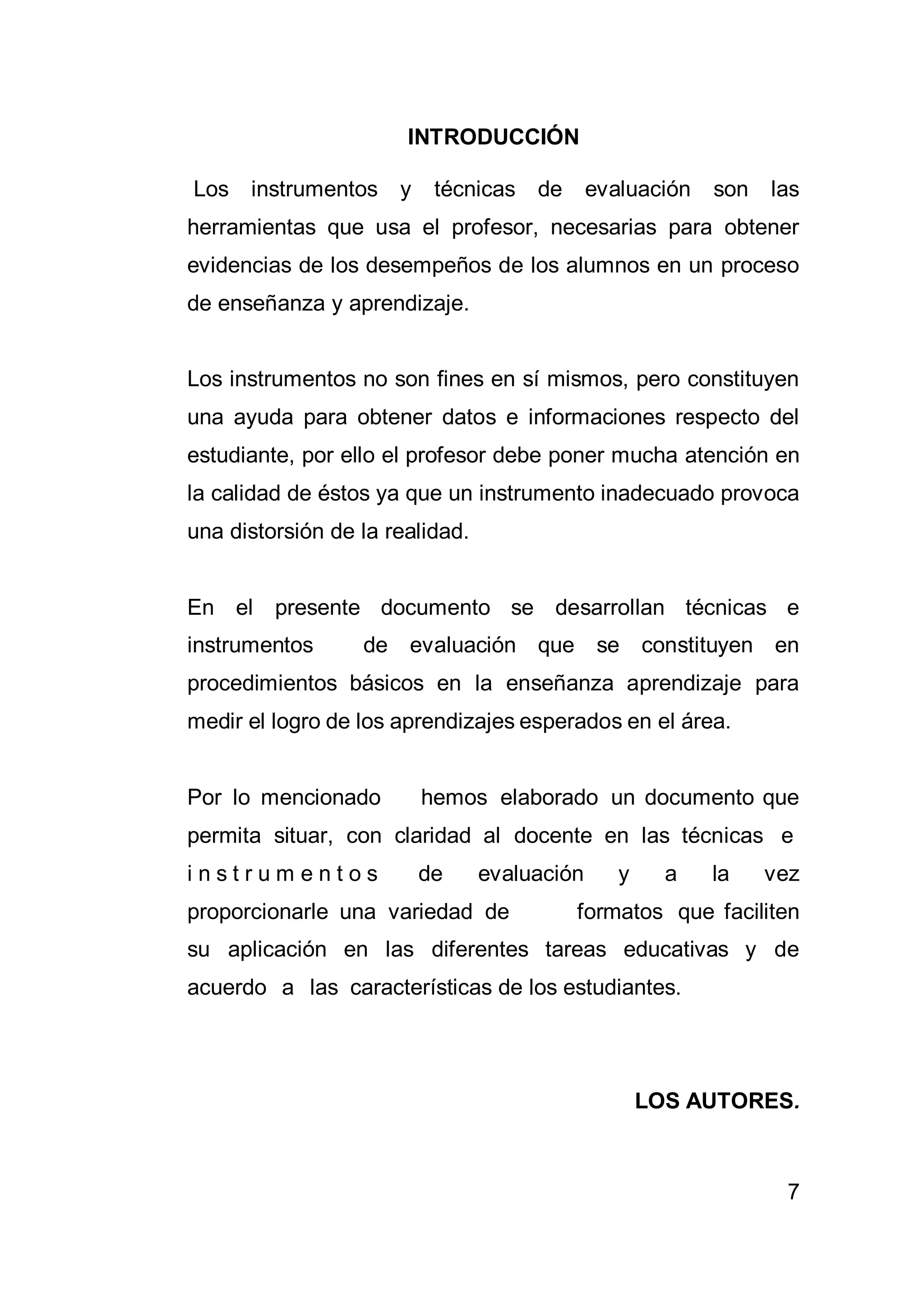 7
INTRODUCCIÓN
Los instrumentos y técnicas de evaluación son las
herramientas que usa el profesor, necesarias para obtener
evidencias de los desempeños de los alumnos en un proceso
de enseñanza y aprendizaje.
Los instrumentos no son fines en sí mismos, pero constituyen
una ayuda para obtener datos e informaciones respecto del
estudiante, por ello el profesor debe poner mucha atención en
la calidad de éstos ya que un instrumento inadecuado provoca
una distorsión de la realidad.
En el presente documento se desarrollan técnicas e
instrumentos de evaluación que se constituyen en
procedimientos básicos en la enseñanza aprendizaje para
medir el logro de los aprendizajes esperados en el área.
Por lo mencionado hemos elaborado un documento que
permita situar, con claridad al docente en las técnicas e
i n s t r u m e n t o s de evaluación y a la vez
proporcionarle una variedad de formatos que faciliten
su aplicación en las diferentes tareas educativas y de
acuerdo a las características de los estudiantes.
LOS AUTORES.
 