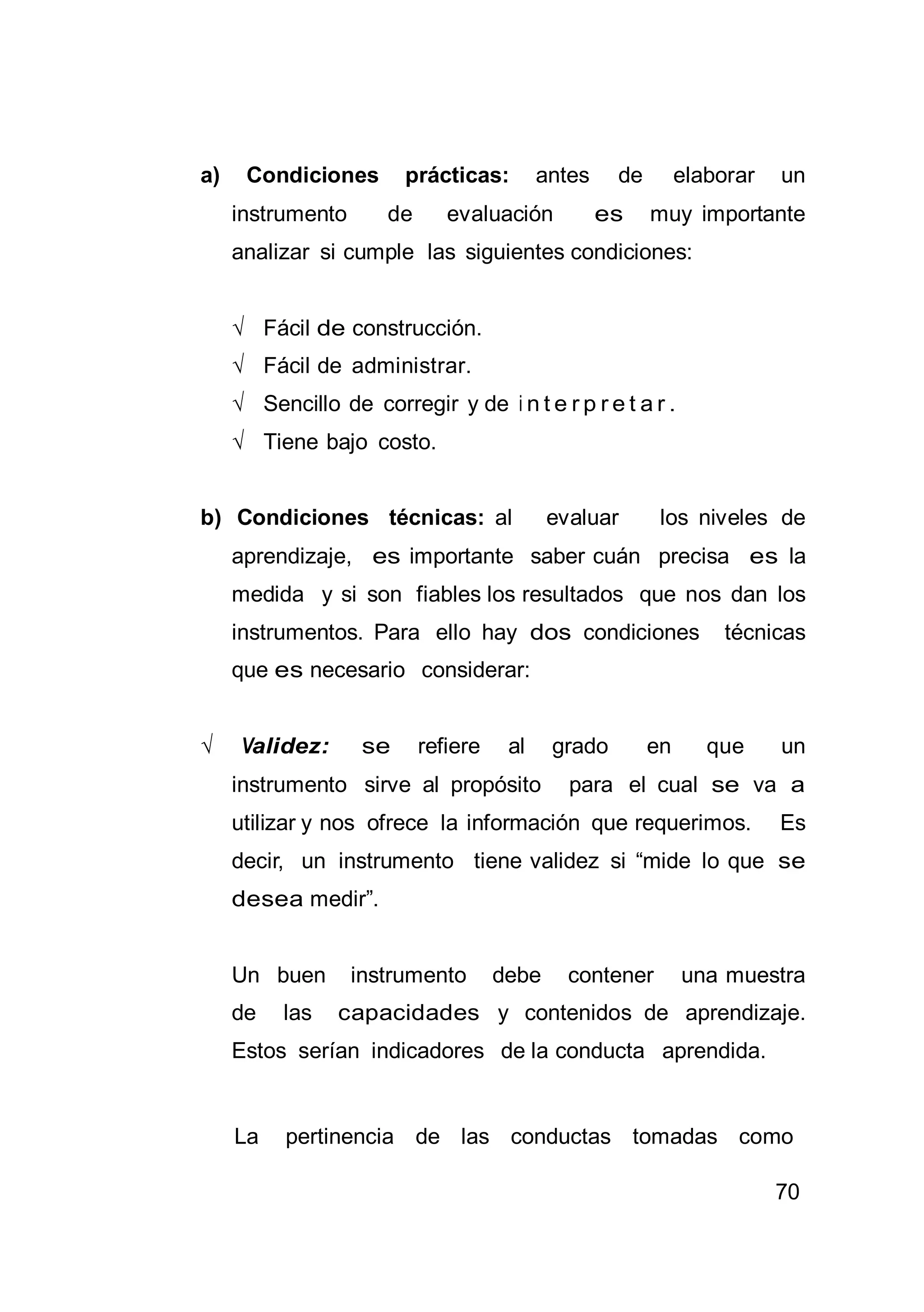 70
a) Condiciones prácticas: antes de elaborar un
instrumento de evaluación es muy importante
analizar si cumple las siguientes condiciones:
√ Fácil de construcción.
√ Fácil de administrar.
√ Sencillo de corregir y de i n t e r p r e t a r .
√ Tiene bajo costo.
b) Condiciones técnicas: al evaluar los niveles de
aprendizaje, es importante saber cuán precisa es la
medida y si son fiables los resultados que nos dan los
instrumentos. Para ello hay dos condiciones técnicas
que es necesario considerar:
√ Validez: se refiere al grado en que un
instrumento sirve al propósito para el cual se va a
utilizar y nos ofrece la información que requerimos. Es
decir, un instrumento tiene validez si “mide lo que se
desea medir”.
Un buen instrumento debe contener una muestra
de las capacidades y contenidos de aprendizaje.
Estos serían indicadores de la conducta aprendida.
La pertinencia de las conductas tomadas como
 