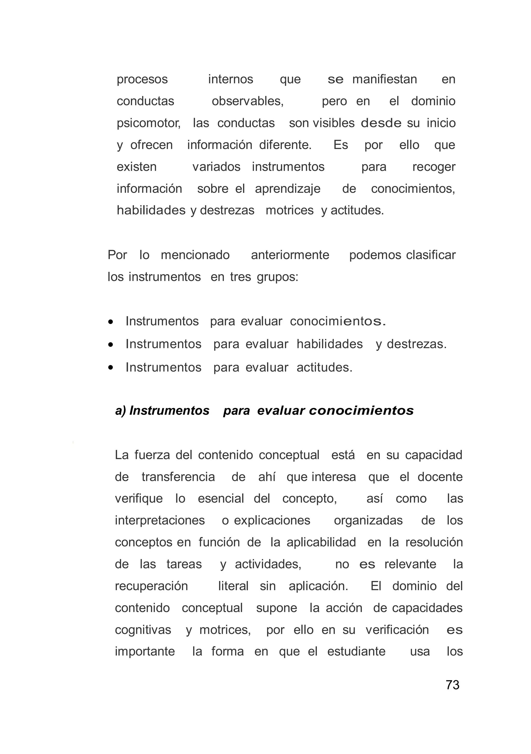 73
procesos internos que se manifiestan en
conductas observables, pero en el dominio
psicomotor, las conductas son visibles desde su inicio
y ofrecen información diferente. Es por ello que
existen variados instrumentos para recoger
información sobre el aprendizaje de conocimientos,
habilidades y destrezas motrices y actitudes.
Por lo mencionado anteriormente podemos clasificar
los instrumentos en tres grupos:
 Instrumentos para evaluar conocimientos.
 Instrumentos para evaluar habilidades y destrezas.
 Instrumentos para evaluar actitudes.
a) Instrumentos para evaluar conocimientos
La fuerza del contenido conceptual está en su capacidad
de transferencia de ahí que interesa que el docente
verifique lo esencial del concepto, así como las
interpretaciones o explicaciones organizadas de los
conceptos en función de la aplicabilidad en la resolución
de las tareas y actividades, no es relevante la
recuperación literal sin aplicación. El dominio del
contenido conceptual supone la acción de capacidades
cognitivas y motrices, por ello en su verificación es
importante la forma en que el estudiante usa los
 