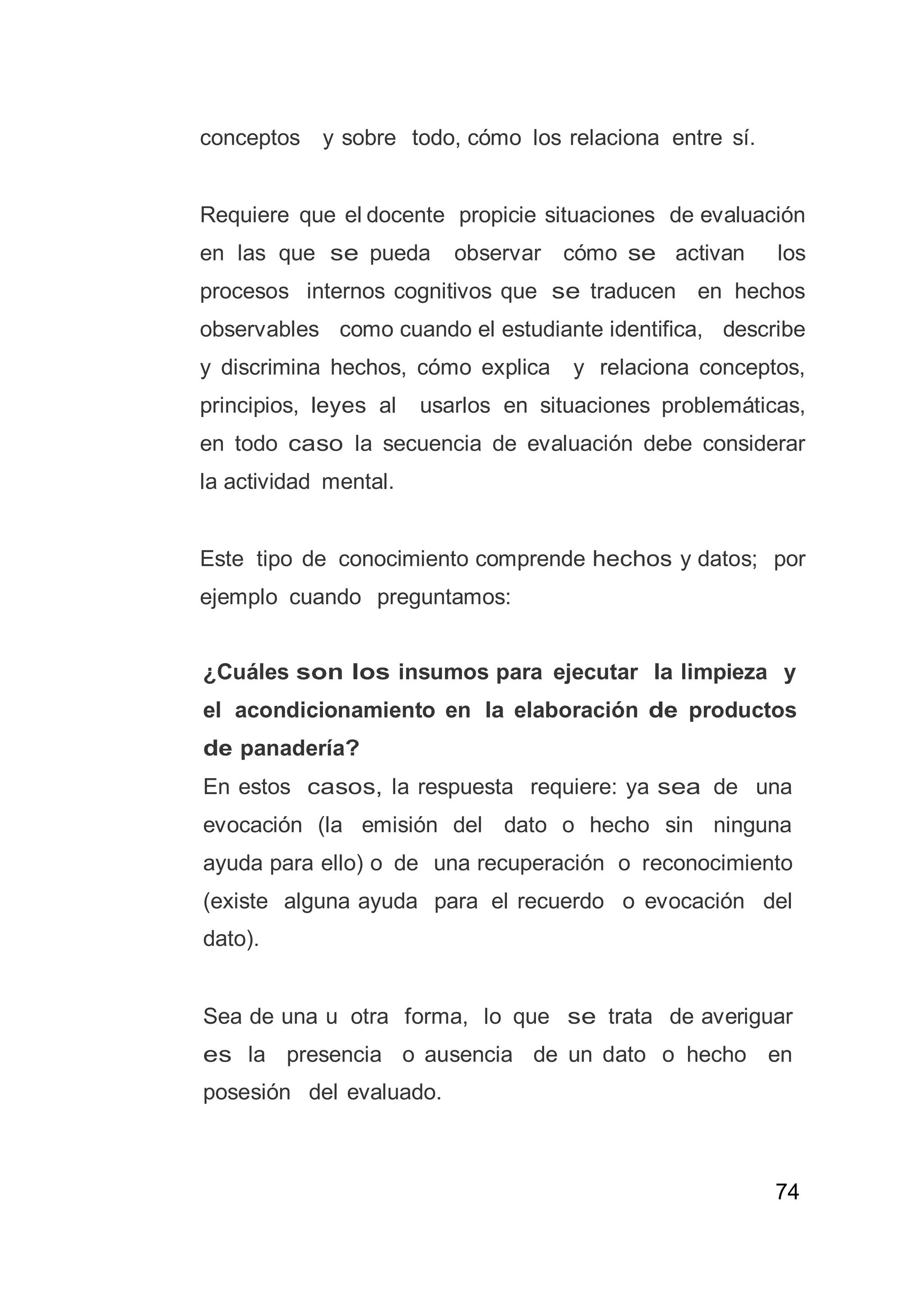 74
conceptos y sobre todo, cómo los relaciona entre sí.
Requiere que el docente propicie situaciones de evaluación
en las que se pueda observar cómo se activan los
procesos internos cognitivos que se traducen en hechos
observables como cuando el estudiante identifica, describe
y discrimina hechos, cómo explica y relaciona conceptos,
principios, leyes al usarlos en situaciones problemáticas,
en todo caso la secuencia de evaluación debe considerar
la actividad mental.
Este tipo de conocimiento comprende hechos y datos; por
ejemplo cuando preguntamos:
¿Cuáles son los insumos para ejecutar la limpieza y
el acondicionamiento en la elaboración de productos
de panadería?
En estos casos, la respuesta requiere: ya sea de una
evocación (la emisión del dato o hecho sin ninguna
ayuda para ello) o de una recuperación o reconocimiento
(existe alguna ayuda para el recuerdo o evocación del
dato).
Sea de una u otra forma, lo que se trata de averiguar
es la presencia o ausencia de un dato o hecho en
posesión del evaluado.
 