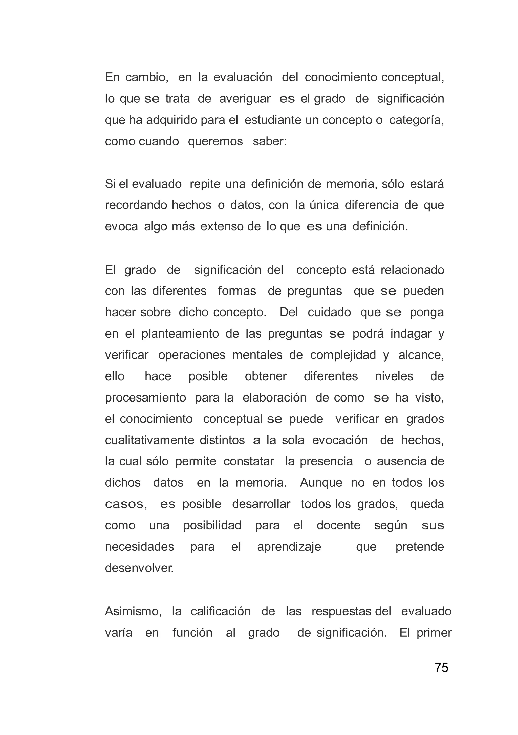 75
En cambio, en la evaluación del conocimiento conceptual,
lo que se trata de averiguar es el grado de significación
que ha adquirido para el estudiante un concepto o categoría,
como cuando queremos saber:
Si el evaluado repite una definición de memoria, sólo estará
recordando hechos o datos, con la única diferencia de que
evoca algo más extenso de lo que es una definición.
El grado de significación del concepto está relacionado
con las diferentes formas de preguntas que se pueden
hacer sobre dicho concepto. Del cuidado que se ponga
en el planteamiento de las preguntas se podrá indagar y
verificar operaciones mentales de complejidad y alcance,
ello hace posible obtener diferentes niveles de
procesamiento para la elaboración de como se ha visto,
el conocimiento conceptual se puede verificar en grados
cualitativamente distintos a la sola evocación de hechos,
la cual sólo permite constatar la presencia o ausencia de
dichos datos en la memoria. Aunque no en todos los
casos, es posible desarrollar todos los grados, queda
como una posibilidad para el docente según sus
necesidades para el aprendizaje que pretende
desenvolver.
Asimismo, la calificación de las respuestas del evaluado
varía en función al grado de significación. El primer
 