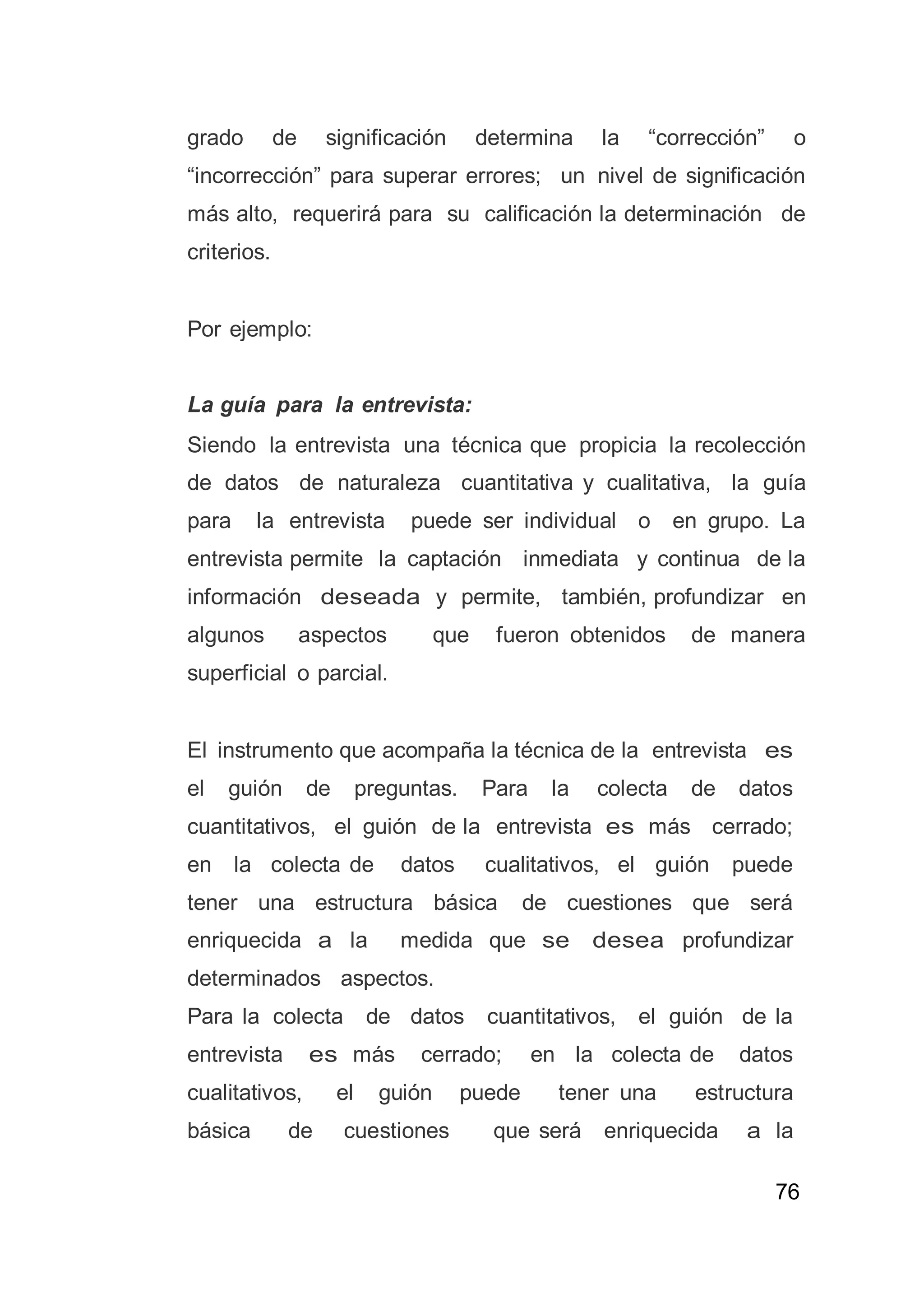 76
grado de significación determina la “corrección” o
“incorrección” para superar errores; un nivel de significación
más alto, requerirá para su calificación la determinación de
criterios.
Por ejemplo:
La guía para la entrevista:
Siendo la entrevista una técnica que propicia la recolección
de datos de naturaleza cuantitativa y cualitativa, la guía
para la entrevista puede ser individual o en grupo. La
entrevista permite la captación inmediata y continua de la
información deseada y permite, también, profundizar en
algunos aspectos que fueron obtenidos de manera
superficial o parcial.
El instrumento que acompaña la técnica de la entrevista es
el guión de preguntas. Para la colecta de datos
cuantitativos, el guión de la entrevista es más cerrado;
en la colecta de datos cualitativos, el guión puede
tener una estructura básica de cuestiones que será
enriquecida a la medida que se desea profundizar
determinados aspectos.
Para la colecta de datos cuantitativos, el guión de la
entrevista es más cerrado; en la colecta de datos
cualitativos, el guión puede tener una estructura
básica de cuestiones que será enriquecida a la
 